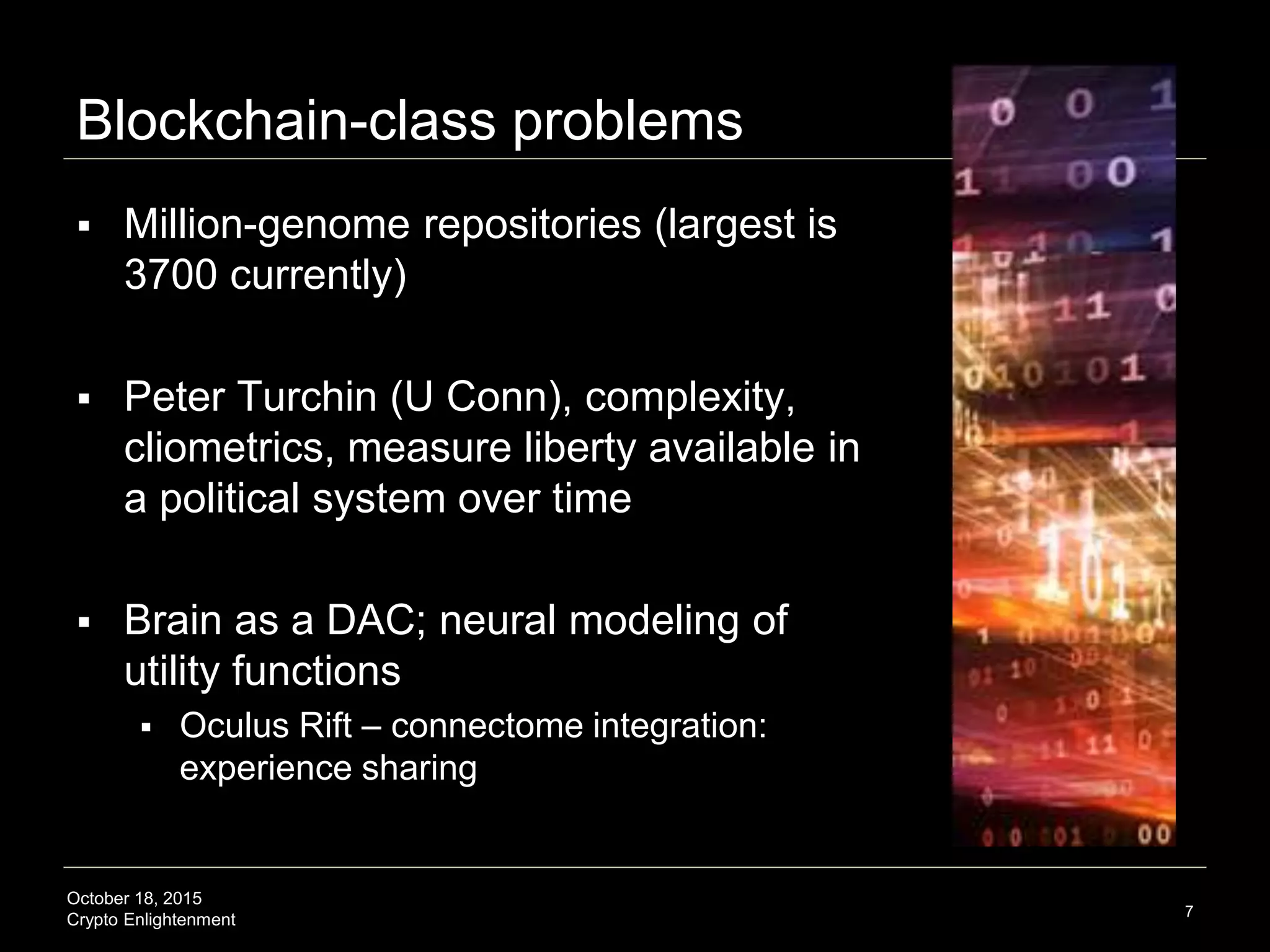 October 18, 2015
Crypto Enlightenment
Blockchain-class problems
7
 Million-genome repositories (largest is
3700 currently)
 Peter Turchin (U Conn), complexity,
cliometrics, measure liberty available in
a political system over time
 Brain as a DAC; neural modeling of
utility functions
 Oculus Rift – connectome integration:
experience sharing
 