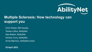 Multiple Sclerosis: How technology can support you – April 2023
Multiple Sclerosis: How technology can
support you
Chris Parker, MS Society
Teresa Loftus, AbilityNet
Alex Barker, AbilityNet
Gordon Curry, AbilityNet
Annie Mannion, AbilityNet (host)
25 April 2023
 