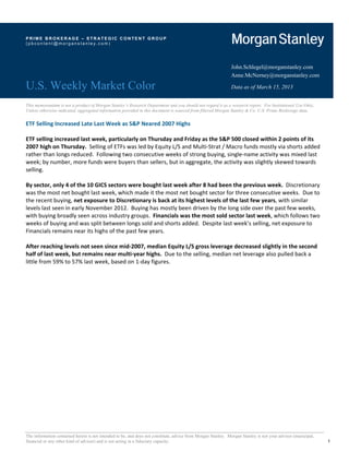 PRIME BROKER AGE – STR ATEGIC CONTENT GROUP
(pbcontent@morganstanley.com) 




                                                                                                              John.Schlegel@morganstanley.com
                                                                                                              Anne.McNerney@morganstanley.com

U.S. Weekly Market Color                                                                                      Data as of March 15, 2013


This memorandum is not a product of Morgan Stanley’s Research Department and you should not regard it as a research report. For Institutional Use Only.
Unless otherwise indicated, aggregated information provided in this document is sourced from filtered Morgan Stanley & Co. U.S. Prime Brokerage data.

ETF Selling Increased Late Last Week as S&P Neared 2007 Highs 
 
ETF selling increased last week, particularly on Thursday and Friday as the S&P 500 closed within 2 points of its 
2007 high on Thursday.  Selling of ETFs was led by Equity L/S and Multi‐Strat / Macro funds mostly via shorts added 
rather than longs reduced.  Following two consecutive weeks of strong buying, single‐name activity was mixed last 
week; by number, more funds were buyers than sellers, but in aggregate, the activity was slightly skewed towards 
selling. 
 
By sector, only 4 of the 10 GICS sectors were bought last week after 8 had been the previous week.  Discretionary 
was the most net bought last week, which made it the most net bought sector for three consecutive weeks.  Due to 
the recent buying, net exposure to Discretionary is back at its highest levels of the last few years, with similar 
levels last seen in early November 2012.  Buying has mostly been driven by the long side over the past few weeks, 
with buying broadly seen across industry groups.  Financials was the most sold sector last week, which follows two 
weeks of buying and was split between longs sold and shorts added.  Despite last week’s selling, net exposure to 
Financials remains near its highs of the past few years. 
 
After reaching levels not seen since mid‐2007, median Equity L/S gross leverage decreased slightly in the second 
half of last week, but remains near multi‐year highs.  Due to the selling, median net leverage also pulled back a 
little from 59% to 57% last week, based on 1‐day figures.   
 
                                  




The information contained herein is not intended to be, and does not constitute, advice from Morgan Stanley. Morgan Stanley is not your advisor (municipal,
financial or any other kind of advisor) and is not acting in a fiduciary capacity.                                                                            1
 