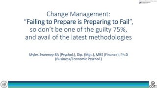 Change Management:
“Failing to Prepare is Preparing to Fail”,
so don’t be one of the guilty 75%,
and avail of the latest methodologies
Myles Sweeney BA (Psychol.), Dip. (Mgt.), MBS (Finance), Ph.D
(Business/Economic Psychol.)
 