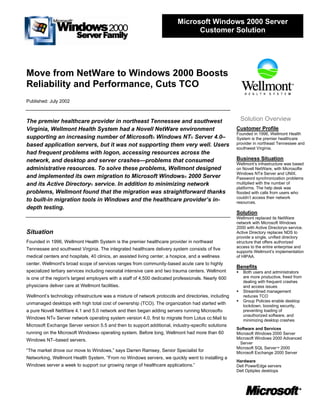 Move from NetWare to Windows 2000 Boosts
Reliability and Performance, Cuts TCO
Published: July 2002
The premier healthcare provider in northeast Tennessee and southwest
Virginia, Wellmont Health System had a Novell NetWare environment
supporting an increasing number of Microsoft® Windows NT® Server 4.0–
based application servers, but it was not supporting them very well. Users
had frequent problems with logon, accessing resources across the
network, and desktop and server crashes—problems that consumed
administrative resources. To solve these problems, Wellmont designed
and implemented its own migration to Microsoft Windows® 2000 Server
and its Active Directory® service. In addition to minimizing network
problems, Wellmont found that the migration was straightforward thanks
to built-in migration tools in Windows and the healthcare provider’s in-
depth testing.
Situation
Founded in 1996, Wellmont Health System is the premier healthcare provider in northeast
Tennessee and southwest Virginia. The integrated healthcare delivery system consists of five
medical centers and hospitals, 40 clinics, an assisted living center, a hospice, and a wellness
center. Wellmont's broad scope of services ranges from community-based acute care to highly
specialized tertiary services including neonatal intensive care and two trauma centers. Wellmont
is one of the region's largest employers with a staff of 4,500 dedicated professionals. Nearly 600
physicians deliver care at Wellmont facilities.
Wellmont’s technology infrastructure was a mixture of network protocols and directories, including
unmanaged desktops with high total cost of ownership (TCO). The organization had started with
a pure Novell NetWare 4.1 and 5.0 network and then began adding servers running Microsoft®
Windows NT® Server network operating system version 4.0, first to migrate from Lotus cc:Mail to
Microsoft Exchange Server version 5.5 and then to support additional, industry-specific solutions
running on the Microsoft Windows® operating system. Before long, Wellmont had more than 60
Windows NT–based servers.
“The market drove our move to Windows,” says Darren Ramsey, Senior Specialist for
Networking, Wellmont Health System. “From no Windows servers, we quickly went to installing a
Windows server a week to support our growing range of healthcare applications.”
Solution Overview
Customer Profile
Founded in 1996, Wellmont Health
System is the premier healthcare
provider in northeast Tennessee and
southwest Virginia.
Business Situation
Wellmont’s infrastructure was based
on Novell NetWare, with Microsoft®
Windows NT® Server and UNIX.
Password synchronization problems
multiplied with the number of
platforms. The help desk was
flooded with calls from users who
couldn’t access their network
resources.
Solution
Wellmont replaced its NetWare
network with Microsoft Windows
2000 with Active Directory® service.
Active Directory replaces NDS to
provide a single, unified directory
structure that offers authorized
access to the entire enterprise and
supports Wellmont’s implementation
of HIPAA.
Benefits
▪ Both users and administrators
are more productive, freed from
dealing with frequent crashes
and access issues
▪ Streamlined management
reduces TCO
▪ Group Policies enable desktop
lockdown, boosting security,
preventing loading of
unauthorized software, and
minimizing desktop crashes
Software and Services
Microsoft Windows 2000 Server
Microsoft Windows 2000 Advanced
Server
Microsoft SQL Server™ 2000
Microsoft Exchange 2000 Server
Hardware
Dell PowerEdge servers
Dell Optiplex desktops
Microsoft Windows 2000 Server
Customer Solution
 