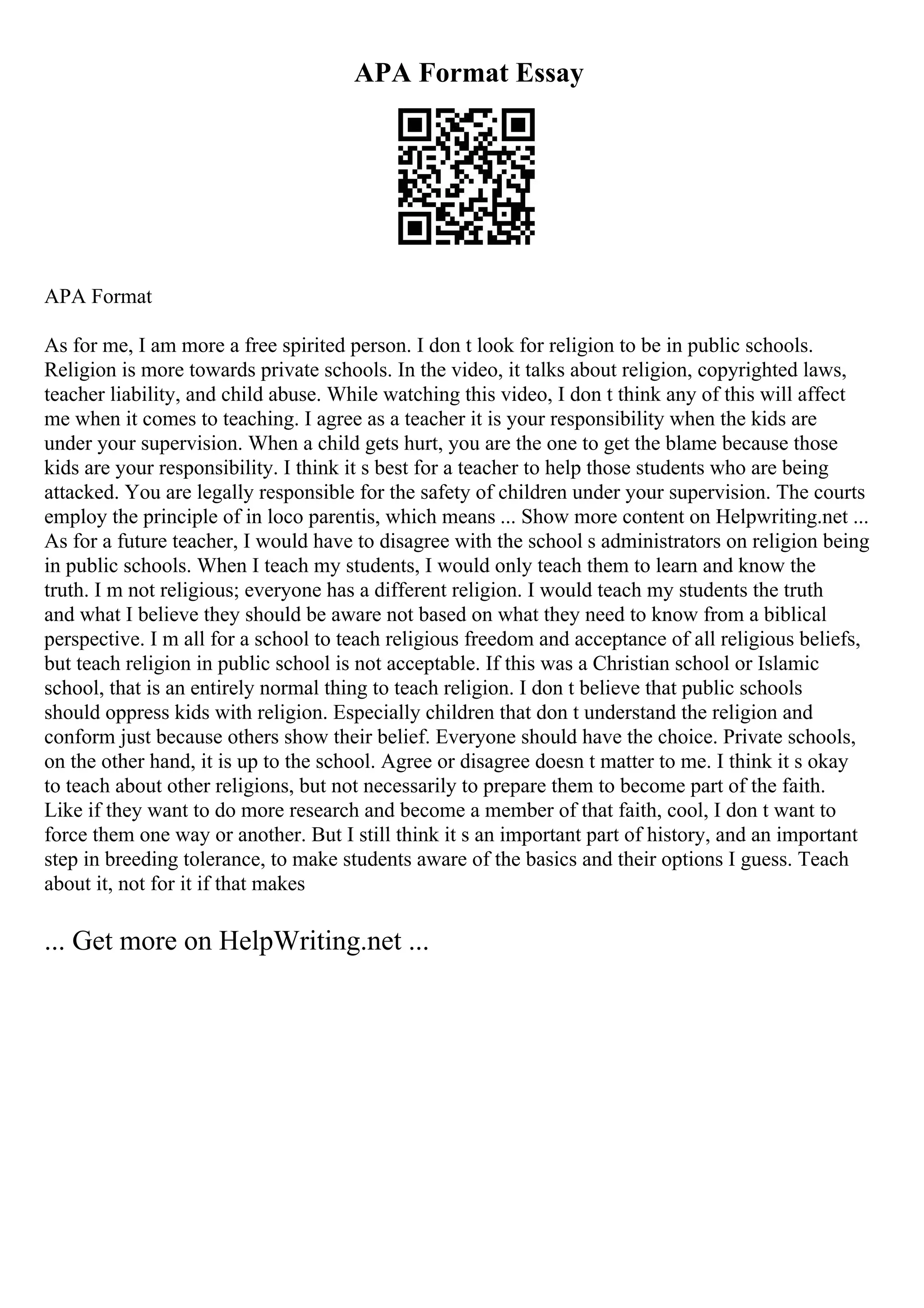 APA Format Essay
APA Format
As for me, I am more a free spirited person. I don t look for religion to be in public schools.
Religion is more towards private schools. In the video, it talks about religion, copyrighted laws,
teacher liability, and child abuse. While watching this video, I don t think any of this will affect
me when it comes to teaching. I agree as a teacher it is your responsibility when the kids are
under your supervision. When a child gets hurt, you are the one to get the blame because those
kids are your responsibility. I think it s best for a teacher to help those students who are being
attacked. You are legally responsible for the safety of children under your supervision. The courts
employ the principle of in loco parentis, which means ... Show more content on Helpwriting.net ...
As for a future teacher, I would have to disagree with the school s administrators on religion being
in public schools. When I teach my students, I would only teach them to learn and know the
truth. I m not religious; everyone has a different religion. I would teach my students the truth
and what I believe they should be aware not based on what they need to know from a biblical
perspective. I m all for a school to teach religious freedom and acceptance of all religious beliefs,
but teach religion in public school is not acceptable. If this was a Christian school or Islamic
school, that is an entirely normal thing to teach religion. I don t believe that public schools
should oppress kids with religion. Especially children that don t understand the religion and
conform just because others show their belief. Everyone should have the choice. Private schools,
on the other hand, it is up to the school. Agree or disagree doesn t matter to me. I think it s okay
to teach about other religions, but not necessarily to prepare them to become part of the faith.
Like if they want to do more research and become a member of that faith, cool, I don t want to
force them one way or another. But I still think it s an important part of history, and an important
step in breeding tolerance, to make students aware of the basics and their options I guess. Teach
about it, not for it if that makes
... Get more on HelpWriting.net ...
 