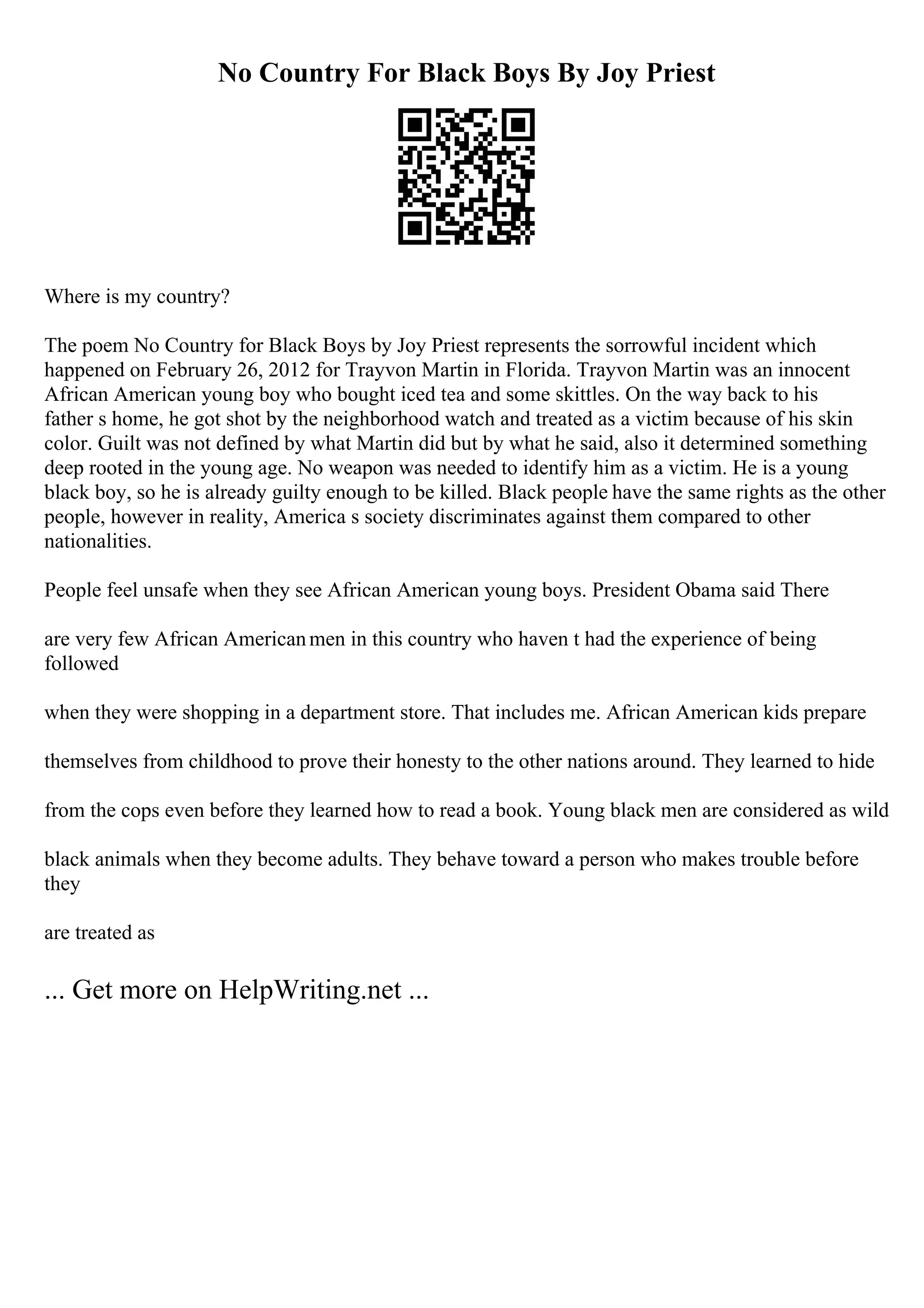 No Country For Black Boys By Joy Priest
Where is my country?
The poem No Country for Black Boys by Joy Priest represents the sorrowful incident which
happened on February 26, 2012 for Trayvon Martin in Florida. Trayvon Martin was an innocent
African American young boy who bought iced tea and some skittles. On the way back to his
father s home, he got shot by the neighborhood watch and treated as a victim because of his skin
color. Guilt was not defined by what Martin did but by what he said, also it determined something
deep rooted in the young age. No weapon was needed to identify him as a victim. He is a young
black boy, so he is already guilty enough to be killed. Black people have the same rights as the other
people, however in reality, America s society discriminates against them compared to other
nationalities.
People feel unsafe when they see African American young boys. President Obama said There
are very few African Americanmen in this country who haven t had the experience of being
followed
when they were shopping in a department store. That includes me. African American kids prepare
themselves from childhood to prove their honesty to the other nations around. They learned to hide
from the cops even before they learned how to read a book. Young black men are considered as wild
black animals when they become adults. They behave toward a person who makes trouble before
they
are treated as
... Get more on HelpWriting.net ...
 
