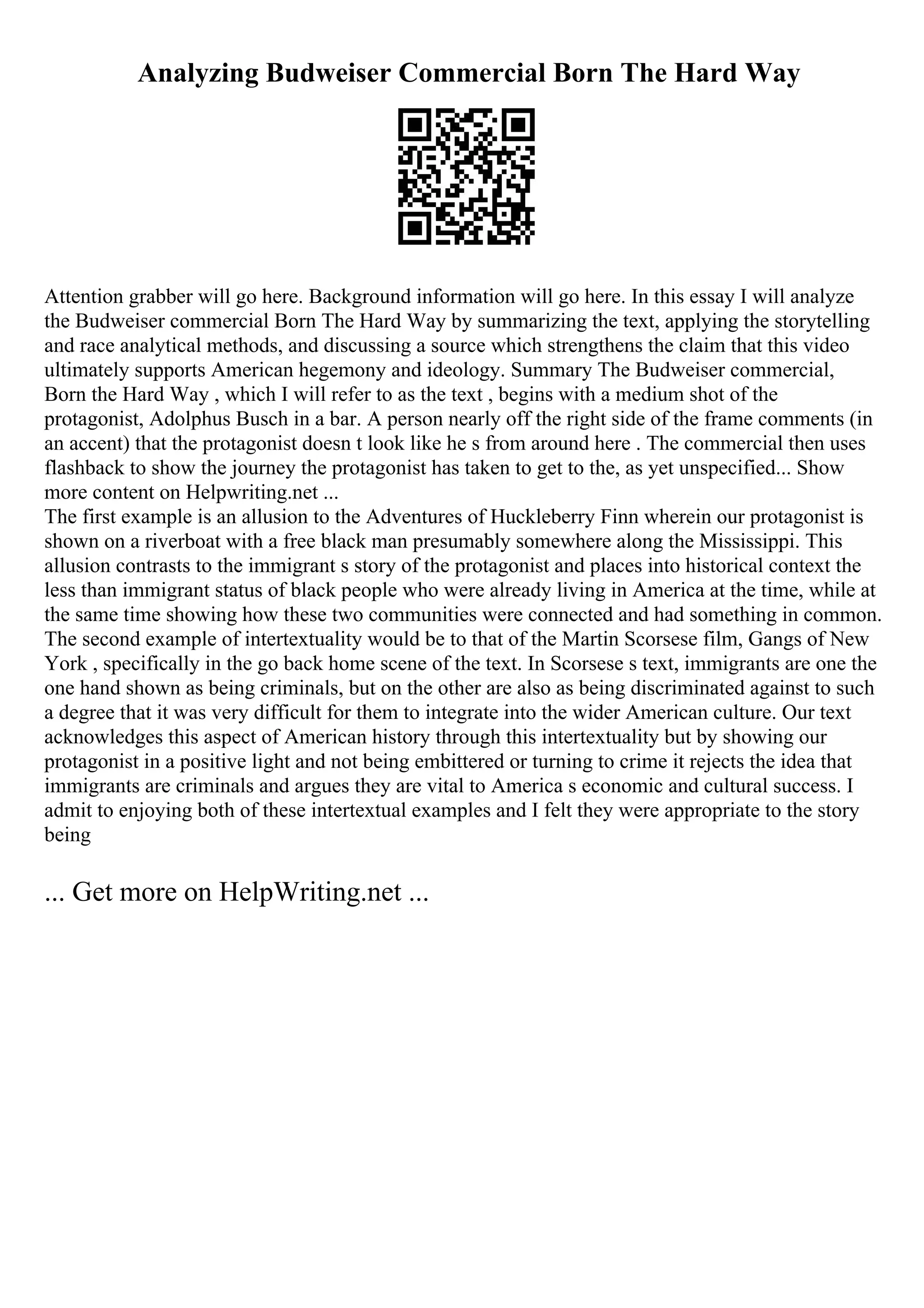 Analyzing Budweiser Commercial Born The Hard Way
Attention grabber will go here. Background information will go here. In this essay I will analyze
the Budweiser commercial Born The Hard Way by summarizing the text, applying the storytelling
and race analytical methods, and discussing a source which strengthens the claim that this video
ultimately supports American hegemony and ideology. Summary The Budweiser commercial,
Born the Hard Way , which I will refer to as the text , begins with a medium shot of the
protagonist, Adolphus Busch in a bar. A person nearly off the right side of the frame comments (in
an accent) that the protagonist doesn t look like he s from around here . The commercial then uses
flashback to show the journey the protagonist has taken to get to the, as yet unspecified... Show
more content on Helpwriting.net ...
The first example is an allusion to the Adventures of Huckleberry Finn wherein our protagonist is
shown on a riverboat with a free black man presumably somewhere along the Mississippi. This
allusion contrasts to the immigrant s story of the protagonist and places into historical context the
less than immigrant status of black people who were already living in America at the time, while at
the same time showing how these two communities were connected and had something in common.
The second example of intertextuality would be to that of the Martin Scorsese film, Gangs of New
York , specifically in the go back home scene of the text. In Scorsese s text, immigrants are one the
one hand shown as being criminals, but on the other are also as being discriminated against to such
a degree that it was very difficult for them to integrate into the wider American culture. Our text
acknowledges this aspect of American history through this intertextuality but by showing our
protagonist in a positive light and not being embittered or turning to crime it rejects the idea that
immigrants are criminals and argues they are vital to America s economic and cultural success. I
admit to enjoying both of these intertextual examples and I felt they were appropriate to the story
being
... Get more on HelpWriting.net ...
 