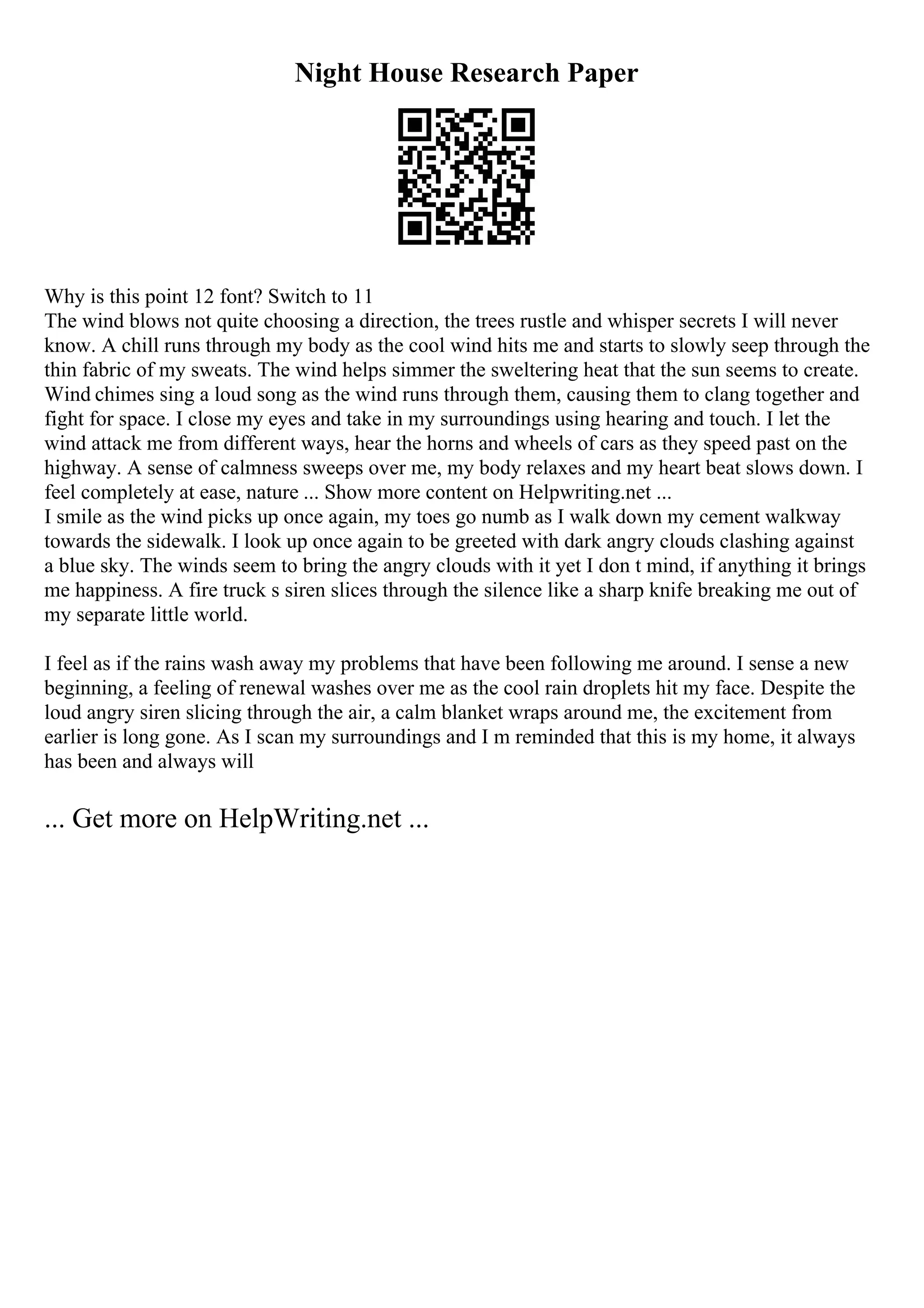 Night House Research Paper
Why is this point 12 font? Switch to 11
The wind blows not quite choosing a direction, the trees rustle and whisper secrets I will never
know. A chill runs through my body as the cool wind hits me and starts to slowly seep through the
thin fabric of my sweats. The wind helps simmer the sweltering heat that the sun seems to create.
Wind chimes sing a loud song as the wind runs through them, causing them to clang together and
fight for space. I close my eyes and take in my surroundings using hearing and touch. I let the
wind attack me from different ways, hear the horns and wheels of cars as they speed past on the
highway. A sense of calmness sweeps over me, my body relaxes and my heart beat slows down. I
feel completely at ease, nature ... Show more content on Helpwriting.net ...
I smile as the wind picks up once again, my toes go numb as I walk down my cement walkway
towards the sidewalk. I look up once again to be greeted with dark angry clouds clashing against
a blue sky. The winds seem to bring the angry clouds with it yet I don t mind, if anything it brings
me happiness. A fire truck s siren slices through the silence like a sharp knife breaking me out of
my separate little world.
I feel as if the rains wash away my problems that have been following me around. I sense a new
beginning, a feeling of renewal washes over me as the cool rain droplets hit my face. Despite the
loud angry siren slicing through the air, a calm blanket wraps around me, the excitement from
earlier is long gone. As I scan my surroundings and I m reminded that this is my home, it always
has been and always will
... Get more on HelpWriting.net ...
 