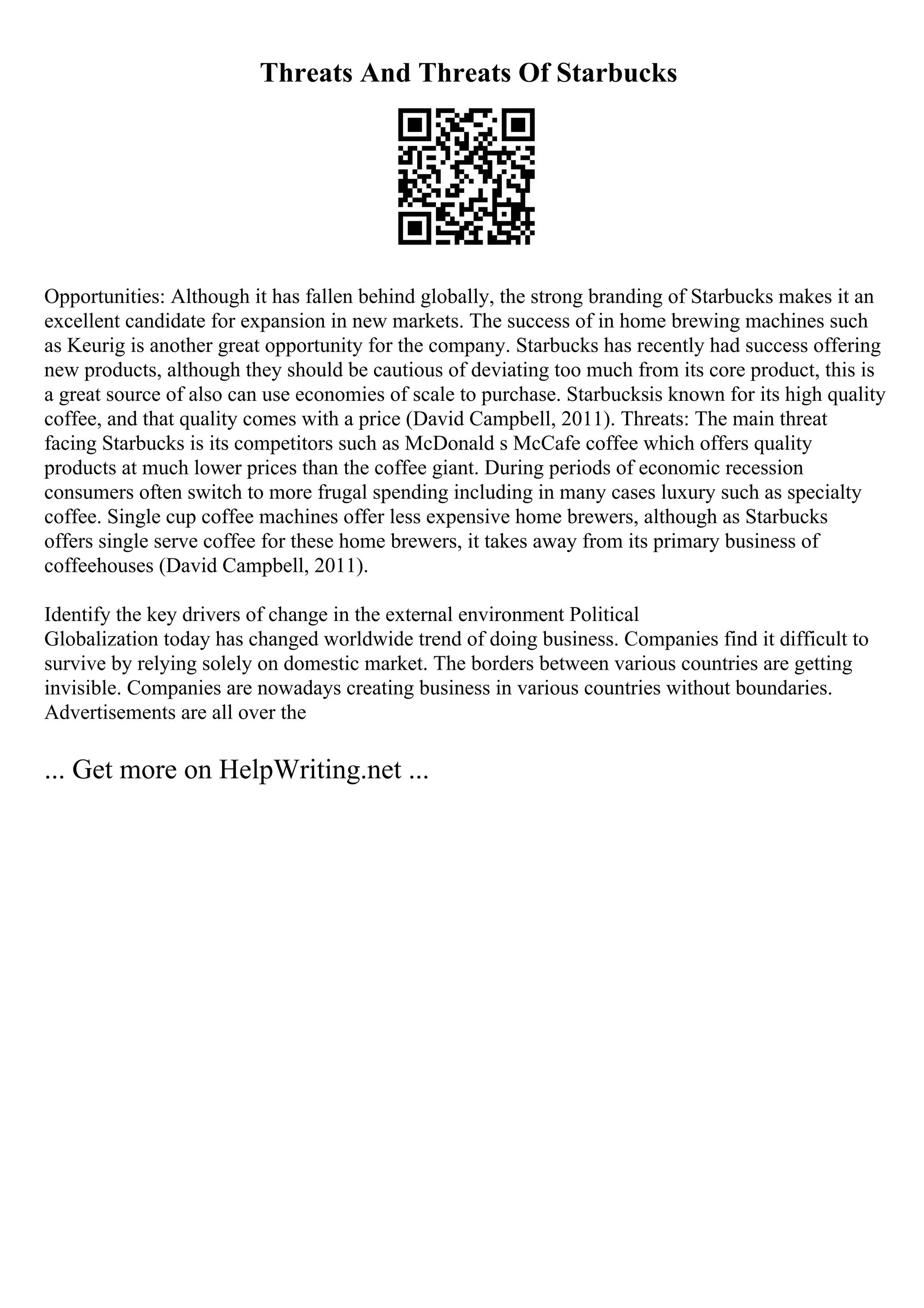 Threats And Threats Of Starbucks
Opportunities: Although it has fallen behind globally, the strong branding of Starbucks makes it an
excellent candidate for expansion in new markets. The success of in home brewing machines such
as Keurig is another great opportunity for the company. Starbucks has recently had success offering
new products, although they should be cautious of deviating too much from its core product, this is
a great source of also can use economies of scale to purchase. Starbucksis known for its high quality
coffee, and that quality comes with a price (David Campbell, 2011). Threats: The main threat
facing Starbucks is its competitors such as McDonald s McCafe coffee which offers quality
products at much lower prices than the coffee giant. During periods of economic recession
consumers often switch to more frugal spending including in many cases luxury such as specialty
coffee. Single cup coffee machines offer less expensive home brewers, although as Starbucks
offers single serve coffee for these home brewers, it takes away from its primary business of
coffeehouses (David Campbell, 2011).
Identify the key drivers of change in the external environment Political
Globalization today has changed worldwide trend of doing business. Companies find it difficult to
survive by relying solely on domestic market. The borders between various countries are getting
invisible. Companies are nowadays creating business in various countries without boundaries.
Advertisements are all over the
... Get more on HelpWriting.net ...
 
