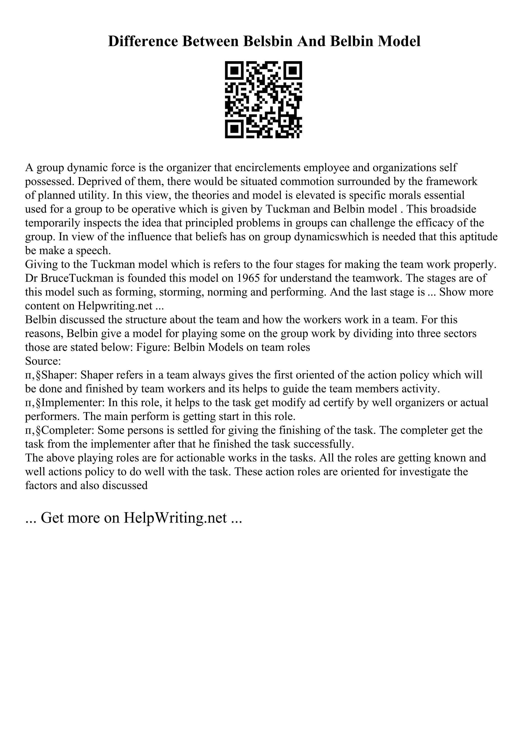 Difference Between Belsbin And Belbin Model
A group dynamic force is the organizer that encirclements employee and organizations self
possessed. Deprived of them, there would be situated commotion surrounded by the framework
of planned utility. In this view, the theories and model is elevated is specific morals essential
used for a group to be operative which is given by Tuckman and Belbin model . This broadside
temporarily inspects the idea that principled problems in groups can challenge the efficacy of the
group. In view of the influence that beliefs has on group dynamicswhich is needed that this aptitude
be make a speech.
Giving to the Tuckman model which is refers to the four stages for making the team work properly.
Dr BruceTuckman is founded this model on 1965 for understand the teamwork. The stages are of
this model such as forming, storming, norming and performing. And the last stage is ... Show more
content on Helpwriting.net ...
Belbin discussed the structure about the team and how the workers work in a team. For this
reasons, Belbin give a model for playing some on the group work by dividing into three sectors
those are stated below: Figure: Belbin Models on team roles
Source:
п‚§Shaper: Shaper refers in a team always gives the first oriented of the action policy which will
be done and finished by team workers and its helps to guide the team members activity.
п‚§Implementer: In this role, it helps to the task get modify ad certify by well organizers or actual
performers. The main perform is getting start in this role.
п‚§Completer: Some persons is settled for giving the finishing of the task. The completer get the
task from the implementer after that he finished the task successfully.
The above playing roles are for actionable works in the tasks. All the roles are getting known and
well actions policy to do well with the task. These action roles are oriented for investigate the
factors and also discussed
... Get more on HelpWriting.net ...
 