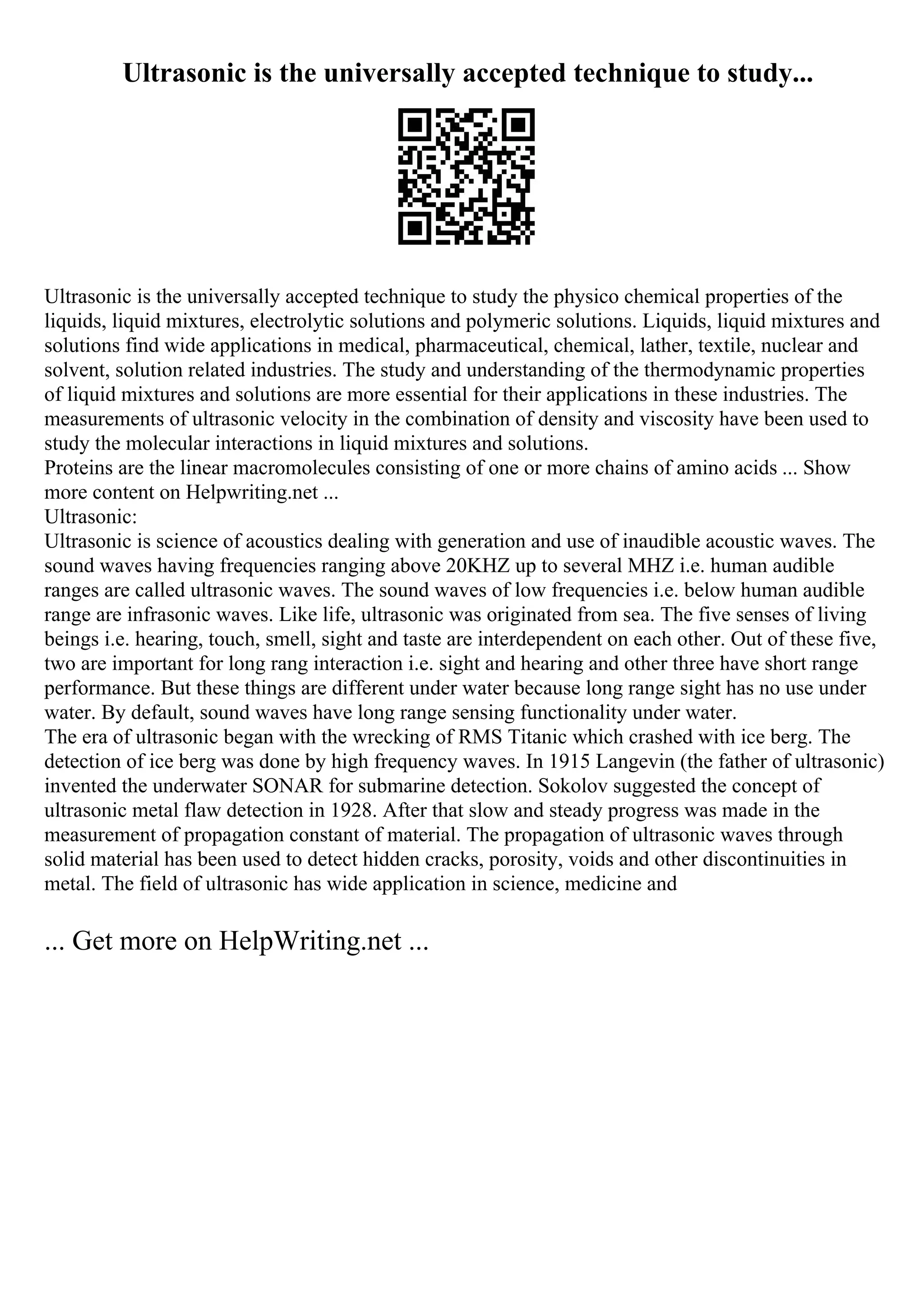 Ultrasonic is the universally accepted technique to study...
Ultrasonic is the universally accepted technique to study the physico chemical properties of the
liquids, liquid mixtures, electrolytic solutions and polymeric solutions. Liquids, liquid mixtures and
solutions find wide applications in medical, pharmaceutical, chemical, lather, textile, nuclear and
solvent, solution related industries. The study and understanding of the thermodynamic properties
of liquid mixtures and solutions are more essential for their applications in these industries. The
measurements of ultrasonic velocity in the combination of density and viscosity have been used to
study the molecular interactions in liquid mixtures and solutions.
Proteins are the linear macromolecules consisting of one or more chains of amino acids ... Show
more content on Helpwriting.net ...
Ultrasonic:
Ultrasonic is science of acoustics dealing with generation and use of inaudible acoustic waves. The
sound waves having frequencies ranging above 20KHZ up to several MHZ i.e. human audible
ranges are called ultrasonic waves. The sound waves of low frequencies i.e. below human audible
range are infrasonic waves. Like life, ultrasonic was originated from sea. The five senses of living
beings i.e. hearing, touch, smell, sight and taste are interdependent on each other. Out of these five,
two are important for long rang interaction i.e. sight and hearing and other three have short range
performance. But these things are different under water because long range sight has no use under
water. By default, sound waves have long range sensing functionality under water.
The era of ultrasonic began with the wrecking of RMS Titanic which crashed with ice berg. The
detection of ice berg was done by high frequency waves. In 1915 Langevin (the father of ultrasonic)
invented the underwater SONAR for submarine detection. Sokolov suggested the concept of
ultrasonic metal flaw detection in 1928. After that slow and steady progress was made in the
measurement of propagation constant of material. The propagation of ultrasonic waves through
solid material has been used to detect hidden cracks, porosity, voids and other discontinuities in
metal. The field of ultrasonic has wide application in science, medicine and
... Get more on HelpWriting.net ...
 