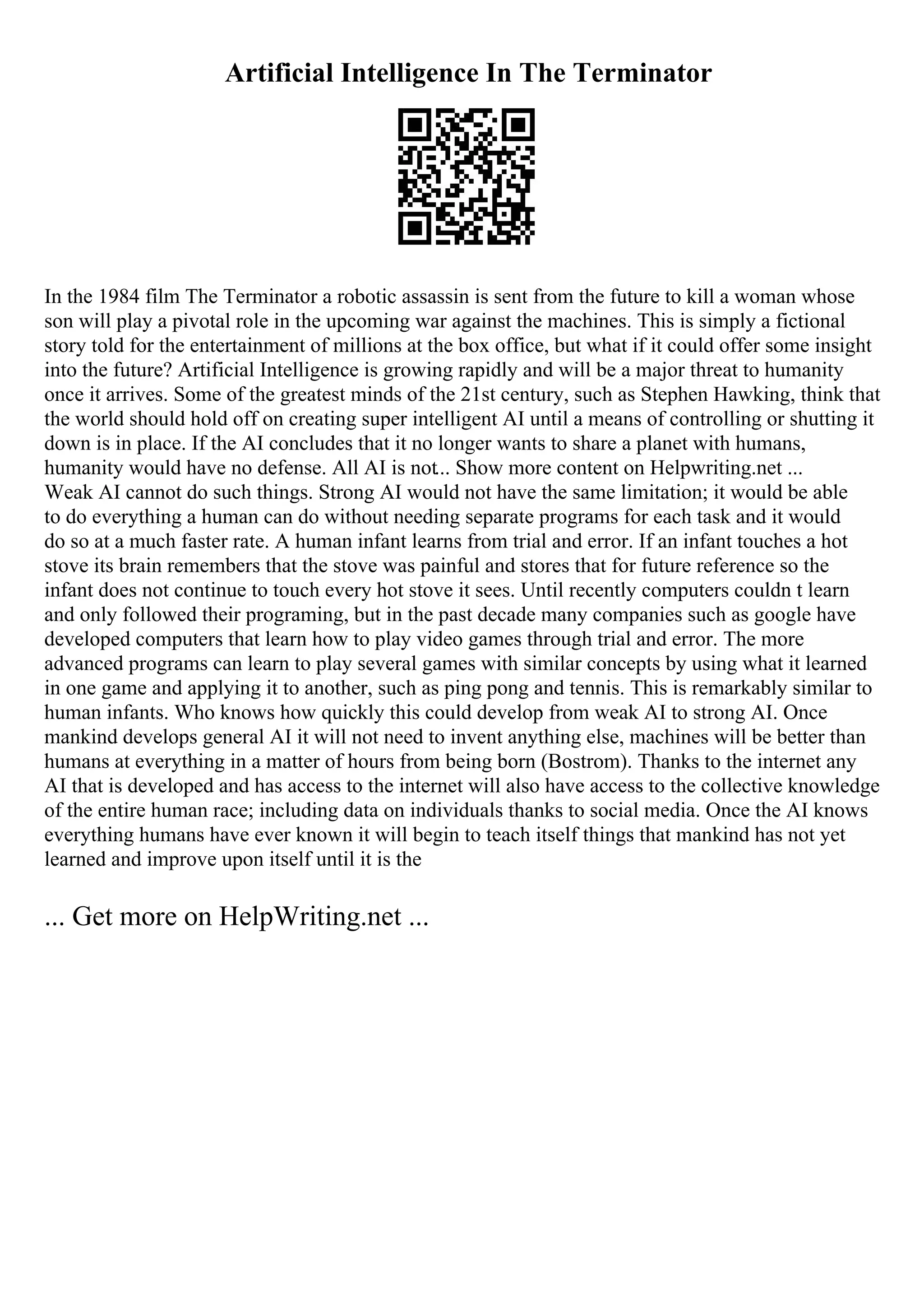 Artificial Intelligence In The Terminator
In the 1984 film The Terminator a robotic assassin is sent from the future to kill a woman whose
son will play a pivotal role in the upcoming war against the machines. This is simply a fictional
story told for the entertainment of millions at the box office, but what if it could offer some insight
into the future? Artificial Intelligence is growing rapidly and will be a major threat to humanity
once it arrives. Some of the greatest minds of the 21st century, such as Stephen Hawking, think that
the world should hold off on creating super intelligent AI until a means of controlling or shutting it
down is in place. If the AI concludes that it no longer wants to share a planet with humans,
humanity would have no defense. All AI is not... Show more content on Helpwriting.net ...
Weak AI cannot do such things. Strong AI would not have the same limitation; it would be able
to do everything a human can do without needing separate programs for each task and it would
do so at a much faster rate. A human infant learns from trial and error. If an infant touches a hot
stove its brain remembers that the stove was painful and stores that for future reference so the
infant does not continue to touch every hot stove it sees. Until recently computers couldn t learn
and only followed their programing, but in the past decade many companies such as google have
developed computers that learn how to play video games through trial and error. The more
advanced programs can learn to play several games with similar concepts by using what it learned
in one game and applying it to another, such as ping pong and tennis. This is remarkably similar to
human infants. Who knows how quickly this could develop from weak AI to strong AI. Once
mankind develops general AI it will not need to invent anything else, machines will be better than
humans at everything in a matter of hours from being born (Bostrom). Thanks to the internet any
AI that is developed and has access to the internet will also have access to the collective knowledge
of the entire human race; including data on individuals thanks to social media. Once the AI knows
everything humans have ever known it will begin to teach itself things that mankind has not yet
learned and improve upon itself until it is the
... Get more on HelpWriting.net ...
 