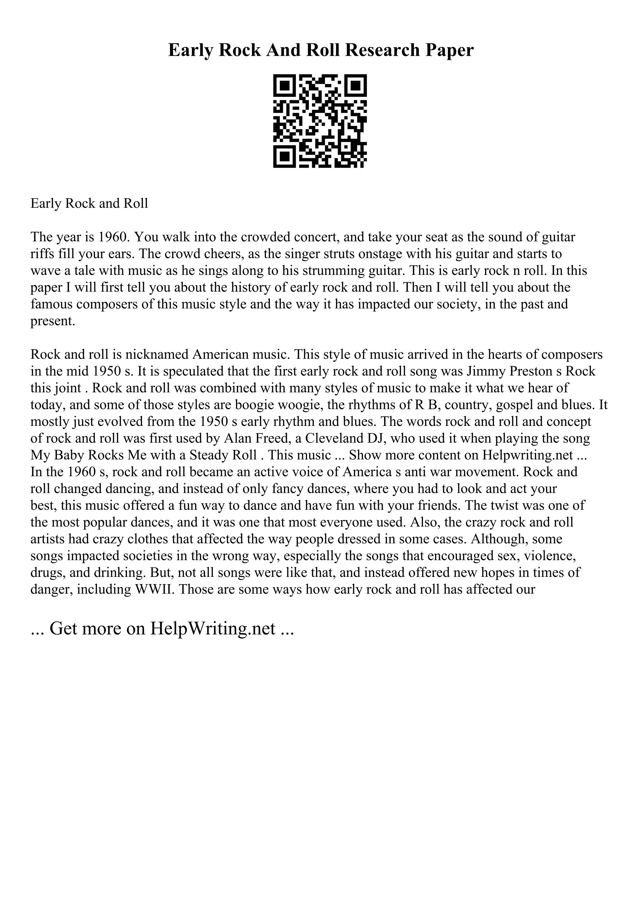 Early Rock And Roll Research Paper
Early Rock and Roll
The year is 1960. You walk into the crowded concert, and take your seat as the sound of guitar
riffs fill your ears. The crowd cheers, as the singer struts onstage with his guitar and starts to
wave a tale with music as he sings along to his strumming guitar. This is early rock n roll. In this
paper I will first tell you about the history of early rock and roll. Then I will tell you about the
famous composers of this music style and the way it has impacted our society, in the past and
present.
Rock and roll is nicknamed American music. This style of music arrived in the hearts of composers
in the mid 1950 s. It is speculated that the first early rock and roll song was Jimmy Preston s Rock
this joint . Rock and roll was combined with many styles of music to make it what we hear of
today, and some of those styles are boogie woogie, the rhythms of R B, country, gospel and blues. It
mostly just evolved from the 1950 s early rhythm and blues. The words rock and roll and concept
of rock and roll was first used by Alan Freed, a Cleveland DJ, who used it when playing the song
My Baby Rocks Me with a Steady Roll . This music ... Show more content on Helpwriting.net ...
In the 1960 s, rock and roll became an active voice of America s anti war movement. Rock and
roll changed dancing, and instead of only fancy dances, where you had to look and act your
best, this music offered a fun way to dance and have fun with your friends. The twist was one of
the most popular dances, and it was one that most everyone used. Also, the crazy rock and roll
artists had crazy clothes that affected the way people dressed in some cases. Although, some
songs impacted societies in the wrong way, especially the songs that encouraged sex, violence,
drugs, and drinking. But, not all songs were like that, and instead offered new hopes in times of
danger, including WWII. Those are some ways how early rock and roll has affected our
... Get more on HelpWriting.net ...
 