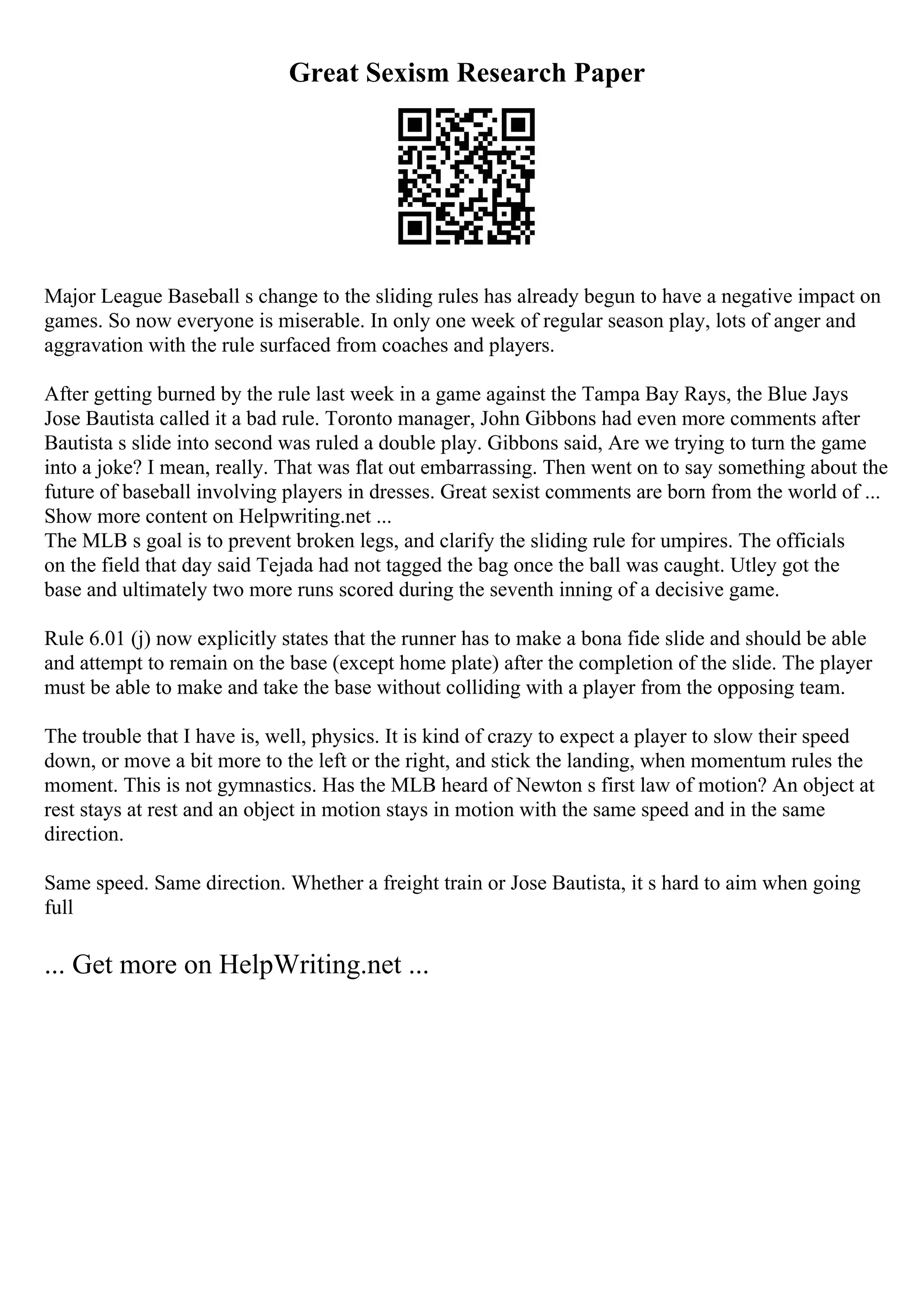 Great Sexism Research Paper
Major League Baseball s change to the sliding rules has already begun to have a negative impact on
games. So now everyone is miserable. In only one week of regular season play, lots of anger and
aggravation with the rule surfaced from coaches and players.
After getting burned by the rule last week in a game against the Tampa Bay Rays, the Blue Jays
Jose Bautista called it a bad rule. Toronto manager, John Gibbons had even more comments after
Bautista s slide into second was ruled a double play. Gibbons said, Are we trying to turn the game
into a joke? I mean, really. That was flat out embarrassing. Then went on to say something about the
future of baseball involving players in dresses. Great sexist comments are born from the world of ...
Show more content on Helpwriting.net ...
The MLB s goal is to prevent broken legs, and clarify the sliding rule for umpires. The officials
on the field that day said Tejada had not tagged the bag once the ball was caught. Utley got the
base and ultimately two more runs scored during the seventh inning of a decisive game.
Rule 6.01 (j) now explicitly states that the runner has to make a bona fide slide and should be able
and attempt to remain on the base (except home plate) after the completion of the slide. The player
must be able to make and take the base without colliding with a player from the opposing team.
The trouble that I have is, well, physics. It is kind of crazy to expect a player to slow their speed
down, or move a bit more to the left or the right, and stick the landing, when momentum rules the
moment. This is not gymnastics. Has the MLB heard of Newton s first law of motion? An object at
rest stays at rest and an object in motion stays in motion with the same speed and in the same
direction.
Same speed. Same direction. Whether a freight train or Jose Bautista, it s hard to aim when going
full
... Get more on HelpWriting.net ...
 