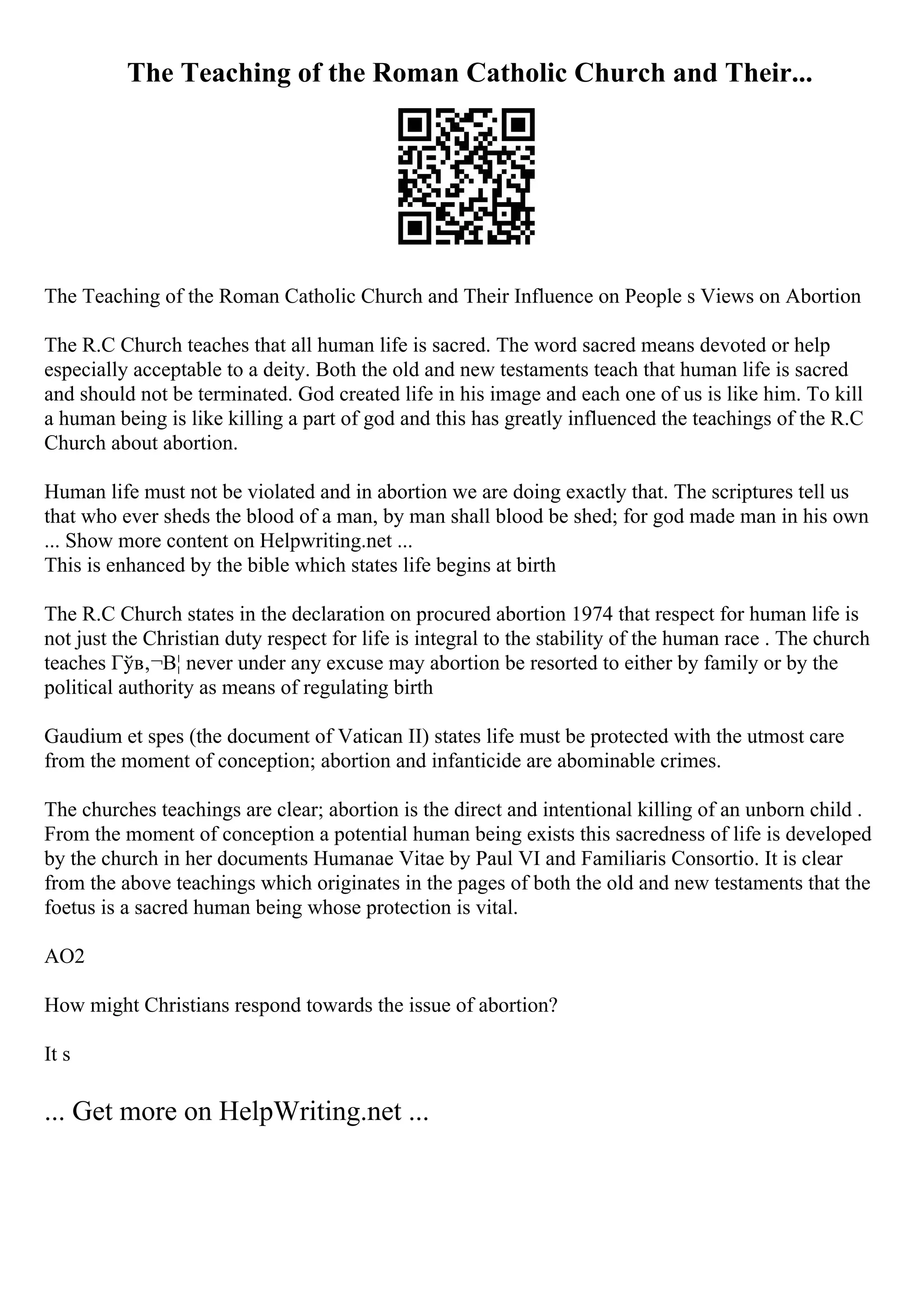 The Teaching of the Roman Catholic Church and Their...
The Teaching of the Roman Catholic Church and Their Influence on People s Views on Abortion
The R.C Church teaches that all human life is sacred. The word sacred means devoted or help
especially acceptable to a deity. Both the old and new testaments teach that human life is sacred
and should not be terminated. God created life in his image and each one of us is like him. To kill
a human being is like killing a part of god and this has greatly influenced the teachings of the R.C
Church about abortion.
Human life must not be violated and in abortion we are doing exactly that. The scriptures tell us
that who ever sheds the blood of a man, by man shall blood be shed; for god made man in his own
... Show more content on Helpwriting.net ...
This is enhanced by the bible which states life begins at birth
The R.C Church states in the declaration on procured abortion 1974 that respect for human life is
not just the Christian duty respect for life is integral to the stability of the human race . The church
teaches Гўв‚¬В¦ never under any excuse may abortion be resorted to either by family or by the
political authority as means of regulating birth
Gaudium et spes (the document of Vatican II) states life must be protected with the utmost care
from the moment of conception; abortion and infanticide are abominable crimes.
The churches teachings are clear; abortion is the direct and intentional killing of an unborn child .
From the moment of conception a potential human being exists this sacredness of life is developed
by the church in her documents Humanae Vitae by Paul VI and Familiaris Consortio. It is clear
from the above teachings which originates in the pages of both the old and new testaments that the
foetus is a sacred human being whose protection is vital.
AO2
How might Christians respond towards the issue of abortion?
It s
... Get more on HelpWriting.net ...
 