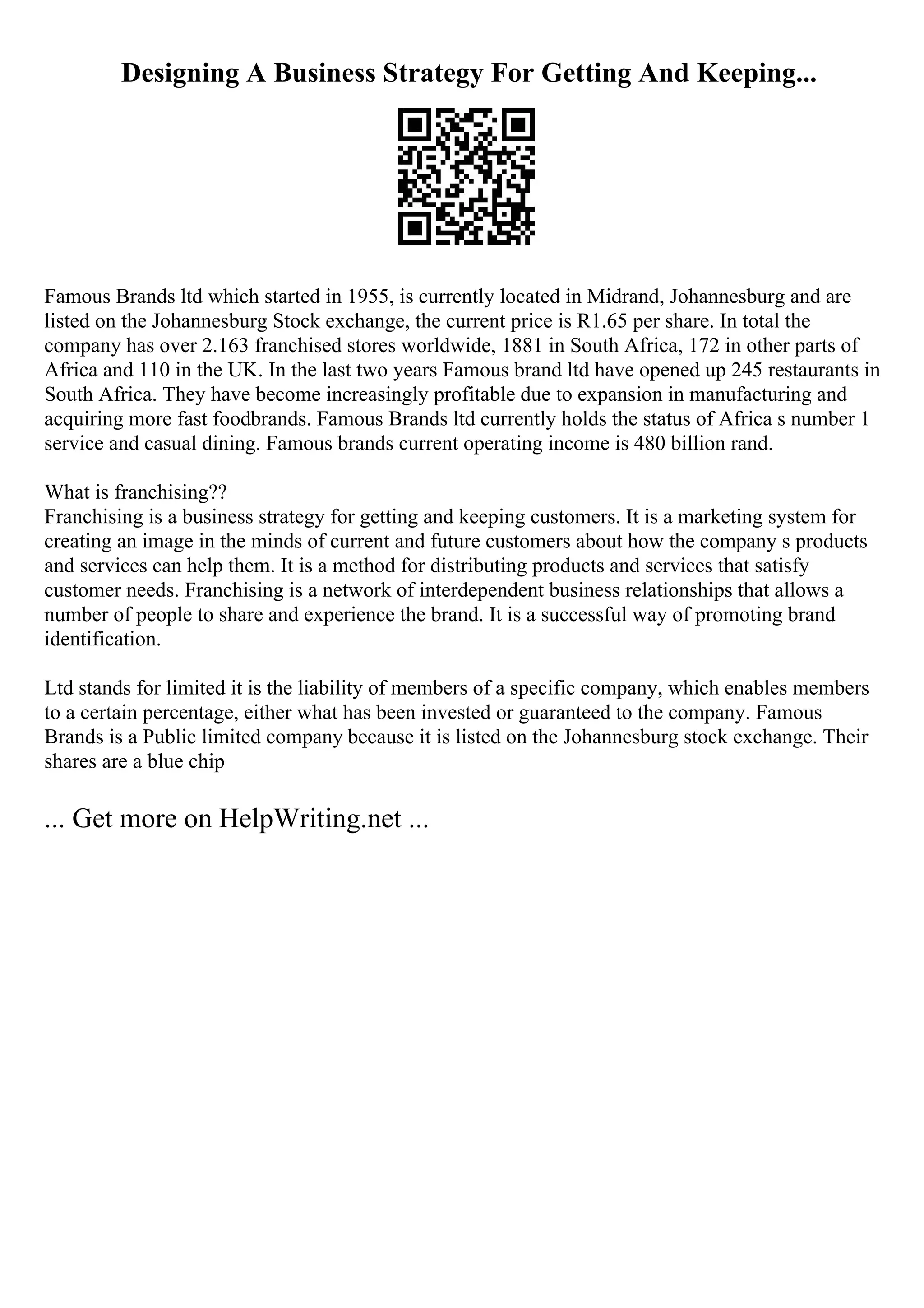 Designing A Business Strategy For Getting And Keeping...
Famous Brands ltd which started in 1955, is currently located in Midrand, Johannesburg and are
listed on the Johannesburg Stock exchange, the current price is R1.65 per share. In total the
company has over 2.163 franchised stores worldwide, 1881 in South Africa, 172 in other parts of
Africa and 110 in the UK. In the last two years Famous brand ltd have opened up 245 restaurants in
South Africa. They have become increasingly profitable due to expansion in manufacturing and
acquiring more fast foodbrands. Famous Brands ltd currently holds the status of Africa s number 1
service and casual dining. Famous brands current operating income is 480 billion rand.
What is franchising??
Franchising is a business strategy for getting and keeping customers. It is a marketing system for
creating an image in the minds of current and future customers about how the company s products
and services can help them. It is a method for distributing products and services that satisfy
customer needs. Franchising is a network of interdependent business relationships that allows a
number of people to share and experience the brand. It is a successful way of promoting brand
identification.
Ltd stands for limited it is the liability of members of a specific company, which enables members
to a certain percentage, either what has been invested or guaranteed to the company. Famous
Brands is a Public limited company because it is listed on the Johannesburg stock exchange. Their
shares are a blue chip
... Get more on HelpWriting.net ...
 