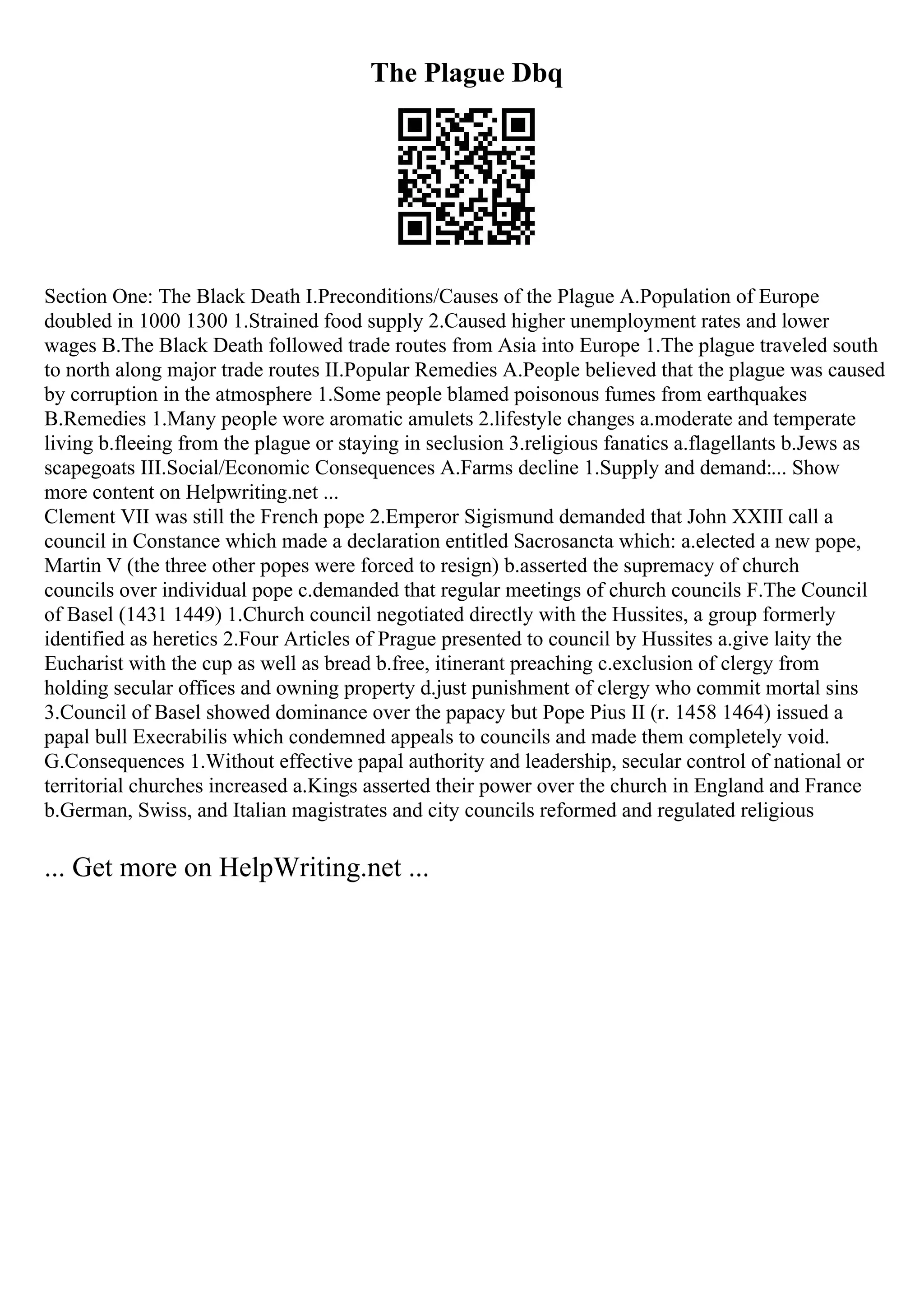 The Plague Dbq
Section One: The Black Death I.Preconditions/Causes of the Plague A.Population of Europe
doubled in 1000 1300 1.Strained food supply 2.Caused higher unemployment rates and lower
wages B.The Black Death followed trade routes from Asia into Europe 1.The plague traveled south
to north along major trade routes II.Popular Remedies A.People believed that the plague was caused
by corruption in the atmosphere 1.Some people blamed poisonous fumes from earthquakes
B.Remedies 1.Many people wore aromatic amulets 2.lifestyle changes a.moderate and temperate
living b.fleeing from the plague or staying in seclusion 3.religious fanatics a.flagellants b.Jews as
scapegoats III.Social/Economic Consequences A.Farms decline 1.Supply and demand:... Show
more content on Helpwriting.net ...
Clement VII was still the French pope 2.Emperor Sigismund demanded that John XXIII call a
council in Constance which made a declaration entitled Sacrosancta which: a.elected a new pope,
Martin V (the three other popes were forced to resign) b.asserted the supremacy of church
councils over individual pope c.demanded that regular meetings of church councils F.The Council
of Basel (1431 1449) 1.Church council negotiated directly with the Hussites, a group formerly
identified as heretics 2.Four Articles of Prague presented to council by Hussites a.give laity the
Eucharist with the cup as well as bread b.free, itinerant preaching c.exclusion of clergy from
holding secular offices and owning property d.just punishment of clergy who commit mortal sins
3.Council of Basel showed dominance over the papacy but Pope Pius II (r. 1458 1464) issued a
papal bull Execrabilis which condemned appeals to councils and made them completely void.
G.Consequences 1.Without effective papal authority and leadership, secular control of national or
territorial churches increased a.Kings asserted their power over the church in England and France
b.German, Swiss, and Italian magistrates and city councils reformed and regulated religious
... Get more on HelpWriting.net ...
 