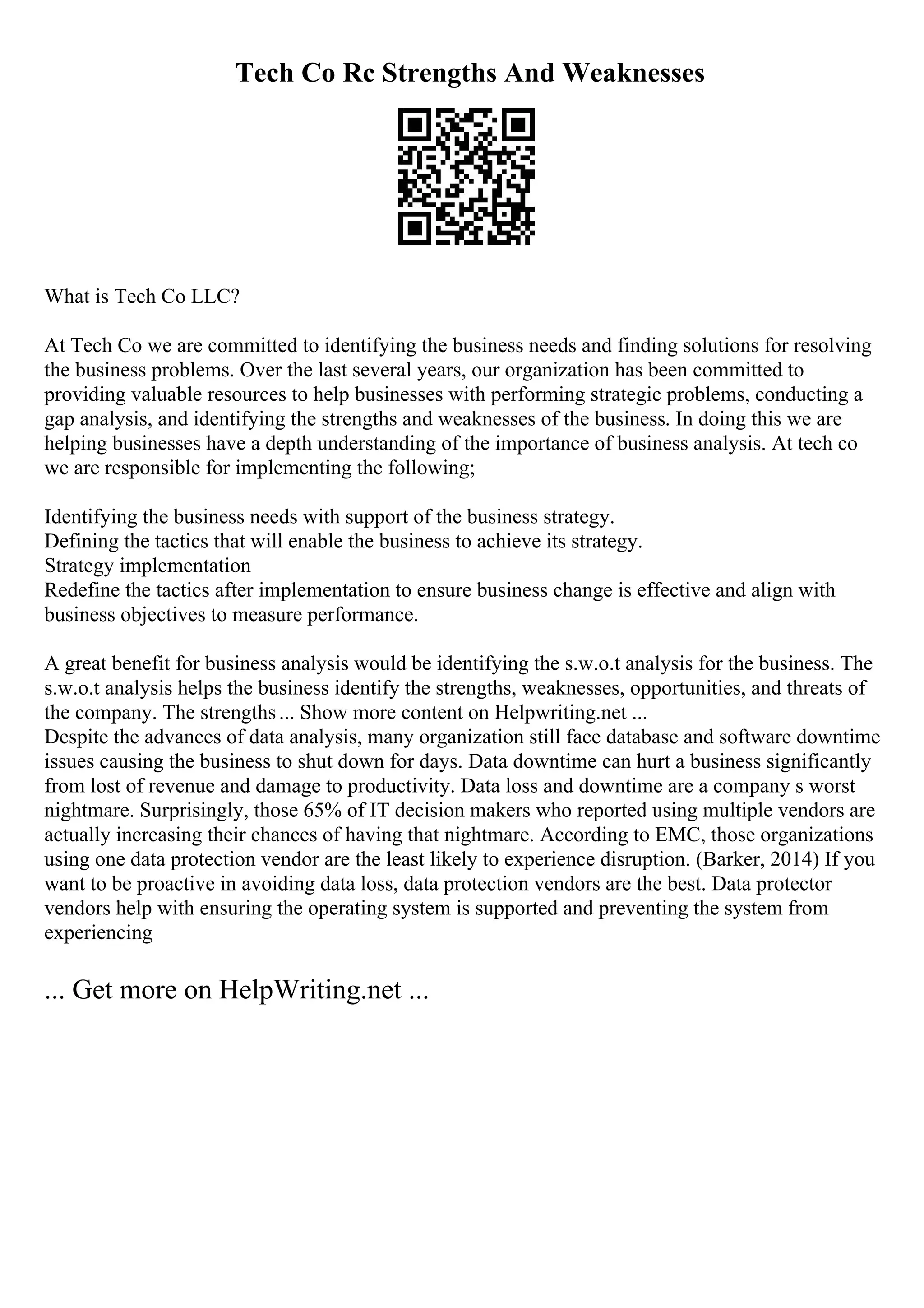 Tech Co Rc Strengths And Weaknesses
What is Tech Co LLC?
At Tech Co we are committed to identifying the business needs and finding solutions for resolving
the business problems. Over the last several years, our organization has been committed to
providing valuable resources to help businesses with performing strategic problems, conducting a
gap analysis, and identifying the strengths and weaknesses of the business. In doing this we are
helping businesses have a depth understanding of the importance of business analysis. At tech co
we are responsible for implementing the following;
Identifying the business needs with support of the business strategy.
Defining the tactics that will enable the business to achieve its strategy.
Strategy implementation
Redefine the tactics after implementation to ensure business change is effective and align with
business objectives to measure performance.
A great benefit for business analysis would be identifying the s.w.o.t analysis for the business. The
s.w.o.t analysis helps the business identify the strengths, weaknesses, opportunities, and threats of
the company. The strengths... Show more content on Helpwriting.net ...
Despite the advances of data analysis, many organization still face database and software downtime
issues causing the business to shut down for days. Data downtime can hurt a business significantly
from lost of revenue and damage to productivity. Data loss and downtime are a company s worst
nightmare. Surprisingly, those 65% of IT decision makers who reported using multiple vendors are
actually increasing their chances of having that nightmare. According to EMC, those organizations
using one data protection vendor are the least likely to experience disruption. (Barker, 2014) If you
want to be proactive in avoiding data loss, data protection vendors are the best. Data protector
vendors help with ensuring the operating system is supported and preventing the system from
experiencing
... Get more on HelpWriting.net ...
 