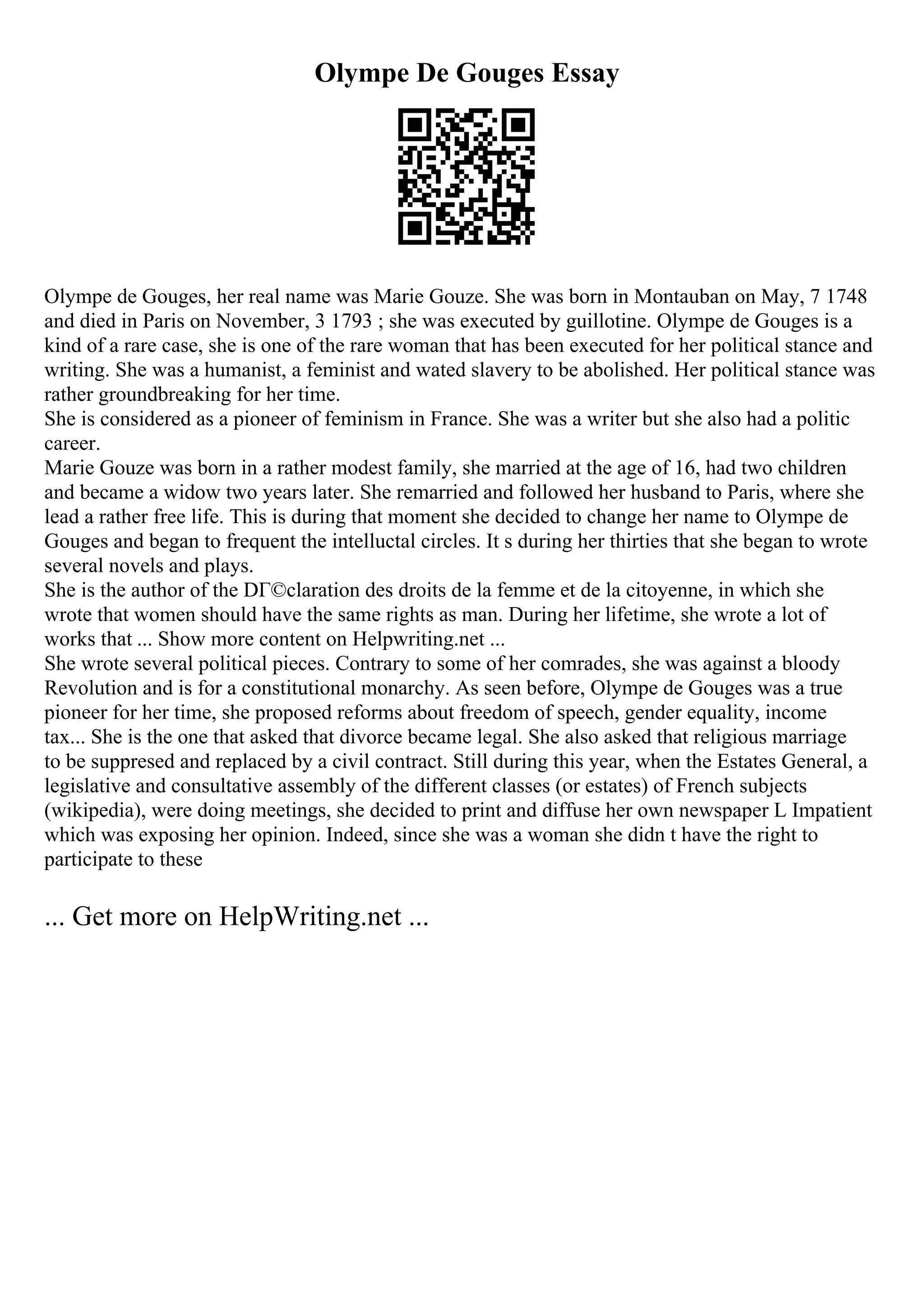 Olympe De Gouges Essay
Olympe de Gouges, her real name was Marie Gouze. She was born in Montauban on May, 7 1748
and died in Paris on November, 3 1793 ; she was executed by guillotine. Olympe de Gouges is a
kind of a rare case, she is one of the rare woman that has been executed for her political stance and
writing. She was a humanist, a feminist and wated slavery to be abolished. Her political stance was
rather groundbreaking for her time.
She is considered as a pioneer of feminism in France. She was a writer but she also had a politic
career.
Marie Gouze was born in a rather modest family, she married at the age of 16, had two children
and became a widow two years later. She remarried and followed her husband to Paris, where she
lead a rather free life. This is during that moment she decided to change her name to Olympe de
Gouges and began to frequent the intelluctal circles. It s during her thirties that she began to wrote
several novels and plays.
She is the author of the DГ©claration des droits de la femme et de la citoyenne, in which she
wrote that women should have the same rights as man. During her lifetime, she wrote a lot of
works that ... Show more content on Helpwriting.net ...
She wrote several political pieces. Contrary to some of her comrades, she was against a bloody
Revolution and is for a constitutional monarchy. As seen before, Olympe de Gouges was a true
pioneer for her time, she proposed reforms about freedom of speech, gender equality, income
tax... She is the one that asked that divorce became legal. She also asked that religious marriage
to be suppresed and replaced by a civil contract. Still during this year, when the Estates General, a
legislative and consultative assembly of the different classes (or estates) of French subjects
(wikipedia), were doing meetings, she decided to print and diffuse her own newspaper L Impatient
which was exposing her opinion. Indeed, since she was a woman she didn t have the right to
participate to these
... Get more on HelpWriting.net ...
 