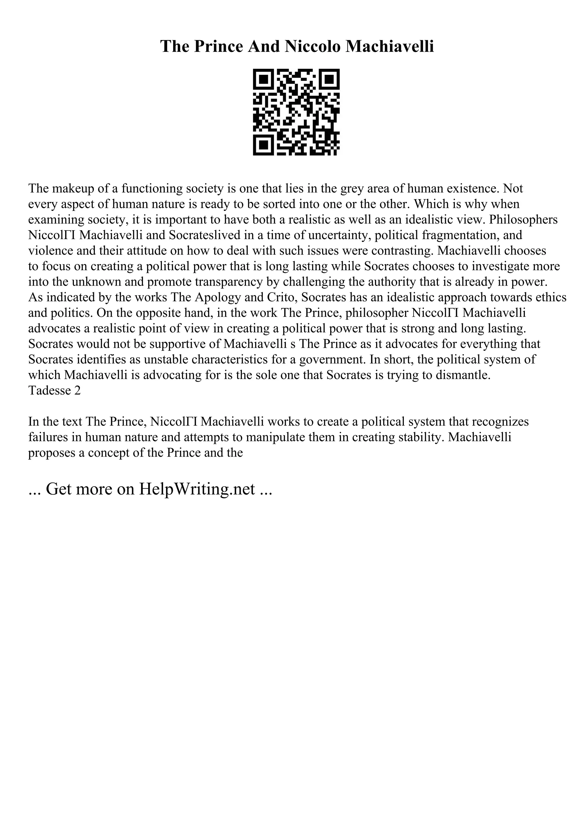 The Prince And Niccolo Machiavelli
The makeup of a functioning society is one that lies in the grey area of human existence. Not
every aspect of human nature is ready to be sorted into one or the other. Which is why when
examining society, it is important to have both a realistic as well as an idealistic view. Philosophers
NiccolГІ Machiavelli and Socrateslived in a time of uncertainty, political fragmentation, and
violence and their attitude on how to deal with such issues were contrasting. Machiavelli chooses
to focus on creating a political power that is long lasting while Socrates chooses to investigate more
into the unknown and promote transparency by challenging the authority that is already in power.
As indicated by the works The Apology and Crito, Socrates has an idealistic approach towards ethics
and politics. On the opposite hand, in the work The Prince, philosopher NiccolГІ Machiavelli
advocates a realistic point of view in creating a political power that is strong and long lasting.
Socrates would not be supportive of Machiavelli s The Prince as it advocates for everything that
Socrates identifies as unstable characteristics for a government. In short, the political system of
which Machiavelli is advocating for is the sole one that Socrates is trying to dismantle.
Tadesse 2
In the text The Prince, NiccolГІ Machiavelli works to create a political system that recognizes
failures in human nature and attempts to manipulate them in creating stability. Machiavelli
proposes a concept of the Prince and the
... Get more on HelpWriting.net ...
 