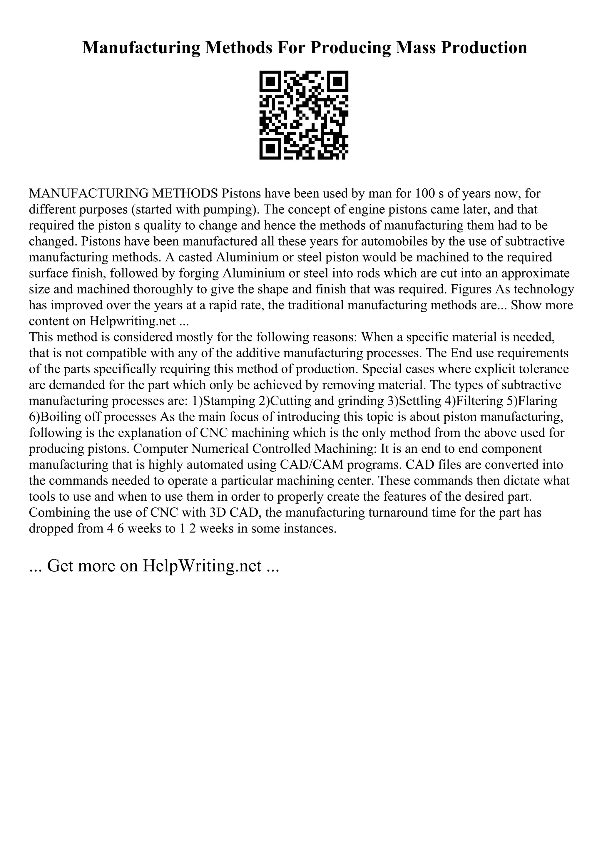 Manufacturing Methods For Producing Mass Production
MANUFACTURING METHODS Pistons have been used by man for 100 s of years now, for
different purposes (started with pumping). The concept of engine pistons came later, and that
required the piston s quality to change and hence the methods of manufacturing them had to be
changed. Pistons have been manufactured all these years for automobiles by the use of subtractive
manufacturing methods. A casted Aluminium or steel piston would be machined to the required
surface finish, followed by forging Aluminium or steel into rods which are cut into an approximate
size and machined thoroughly to give the shape and finish that was required. Figures As technology
has improved over the years at a rapid rate, the traditional manufacturing methods are... Show more
content on Helpwriting.net ...
This method is considered mostly for the following reasons: When a specific material is needed,
that is not compatible with any of the additive manufacturing processes. The End use requirements
of the parts specifically requiring this method of production. Special cases where explicit tolerance
are demanded for the part which only be achieved by removing material. The types of subtractive
manufacturing processes are: 1)Stamping 2)Cutting and grinding 3)Settling 4)Filtering 5)Flaring
6)Boiling off processes As the main focus of introducing this topic is about piston manufacturing,
following is the explanation of CNC machining which is the only method from the above used for
producing pistons. Computer Numerical Controlled Machining: It is an end to end component
manufacturing that is highly automated using CAD/CAM programs. CAD files are converted into
the commands needed to operate a particular machining center. These commands then dictate what
tools to use and when to use them in order to properly create the features of the desired part.
Combining the use of CNC with 3D CAD, the manufacturing turnaround time for the part has
dropped from 4 6 weeks to 1 2 weeks in some instances.
... Get more on HelpWriting.net ...
 