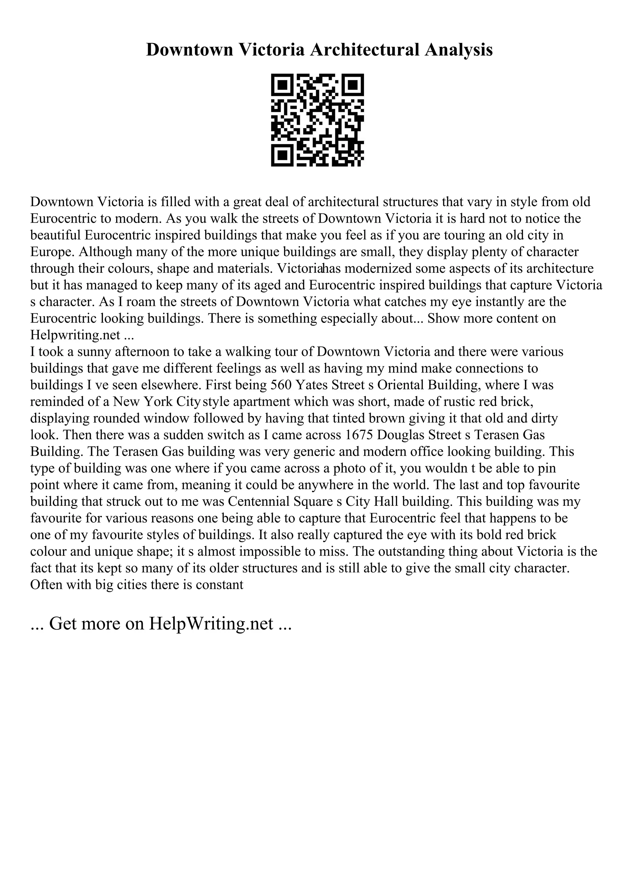 Downtown Victoria Architectural Analysis
Downtown Victoria is filled with a great deal of architectural structures that vary in style from old
Eurocentric to modern. As you walk the streets of Downtown Victoria it is hard not to notice the
beautiful Eurocentric inspired buildings that make you feel as if you are touring an old city in
Europe. Although many of the more unique buildings are small, they display plenty of character
through their colours, shape and materials. Victoriahas modernized some aspects of its architecture
but it has managed to keep many of its aged and Eurocentric inspired buildings that capture Victoria
s character. As I roam the streets of Downtown Victoria what catches my eye instantly are the
Eurocentric looking buildings. There is something especially about... Show more content on
Helpwriting.net ...
I took a sunny afternoon to take a walking tour of Downtown Victoria and there were various
buildings that gave me different feelings as well as having my mind make connections to
buildings I ve seen elsewhere. First being 560 Yates Street s Oriental Building, where I was
reminded of a New York Citystyle apartment which was short, made of rustic red brick,
displaying rounded window followed by having that tinted brown giving it that old and dirty
look. Then there was a sudden switch as I came across 1675 Douglas Street s Terasen Gas
Building. The Terasen Gas building was very generic and modern office looking building. This
type of building was one where if you came across a photo of it, you wouldn t be able to pin
point where it came from, meaning it could be anywhere in the world. The last and top favourite
building that struck out to me was Centennial Square s City Hall building. This building was my
favourite for various reasons one being able to capture that Eurocentric feel that happens to be
one of my favourite styles of buildings. It also really captured the eye with its bold red brick
colour and unique shape; it s almost impossible to miss. The outstanding thing about Victoria is the
fact that its kept so many of its older structures and is still able to give the small city character.
Often with big cities there is constant
... Get more on HelpWriting.net ...
 
