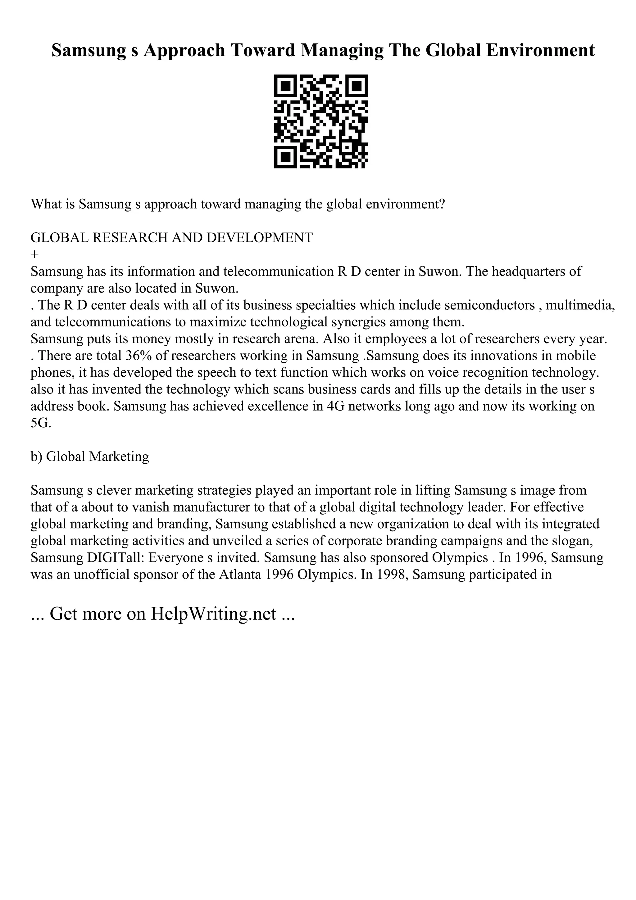 Samsung s Approach Toward Managing The Global Environment
What is Samsung s approach toward managing the global environment?
GLOBAL RESEARCH AND DEVELOPMENT
+
Samsung has its information and telecommunication R D center in Suwon. The headquarters of
company are also located in Suwon.
. The R D center deals with all of its business specialties which include semiconductors , multimedia,
and telecommunications to maximize technological synergies among them.
Samsung puts its money mostly in research arena. Also it employees a lot of researchers every year.
. There are total 36% of researchers working in Samsung .Samsung does its innovations in mobile
phones, it has developed the speech to text function which works on voice recognition technology.
also it has invented the technology which scans business cards and fills up the details in the user s
address book. Samsung has achieved excellence in 4G networks long ago and now its working on
5G.
b) Global Marketing
Samsung s clever marketing strategies played an important role in lifting Samsung s image from
that of a about to vanish manufacturer to that of a global digital technology leader. For effective
global marketing and branding, Samsung established a new organization to deal with its integrated
global marketing activities and unveiled a series of corporate branding campaigns and the slogan,
Samsung DIGITall: Everyone s invited. Samsung has also sponsored Olympics . In 1996, Samsung
was an unofficial sponsor of the Atlanta 1996 Olympics. In 1998, Samsung participated in
... Get more on HelpWriting.net ...
 