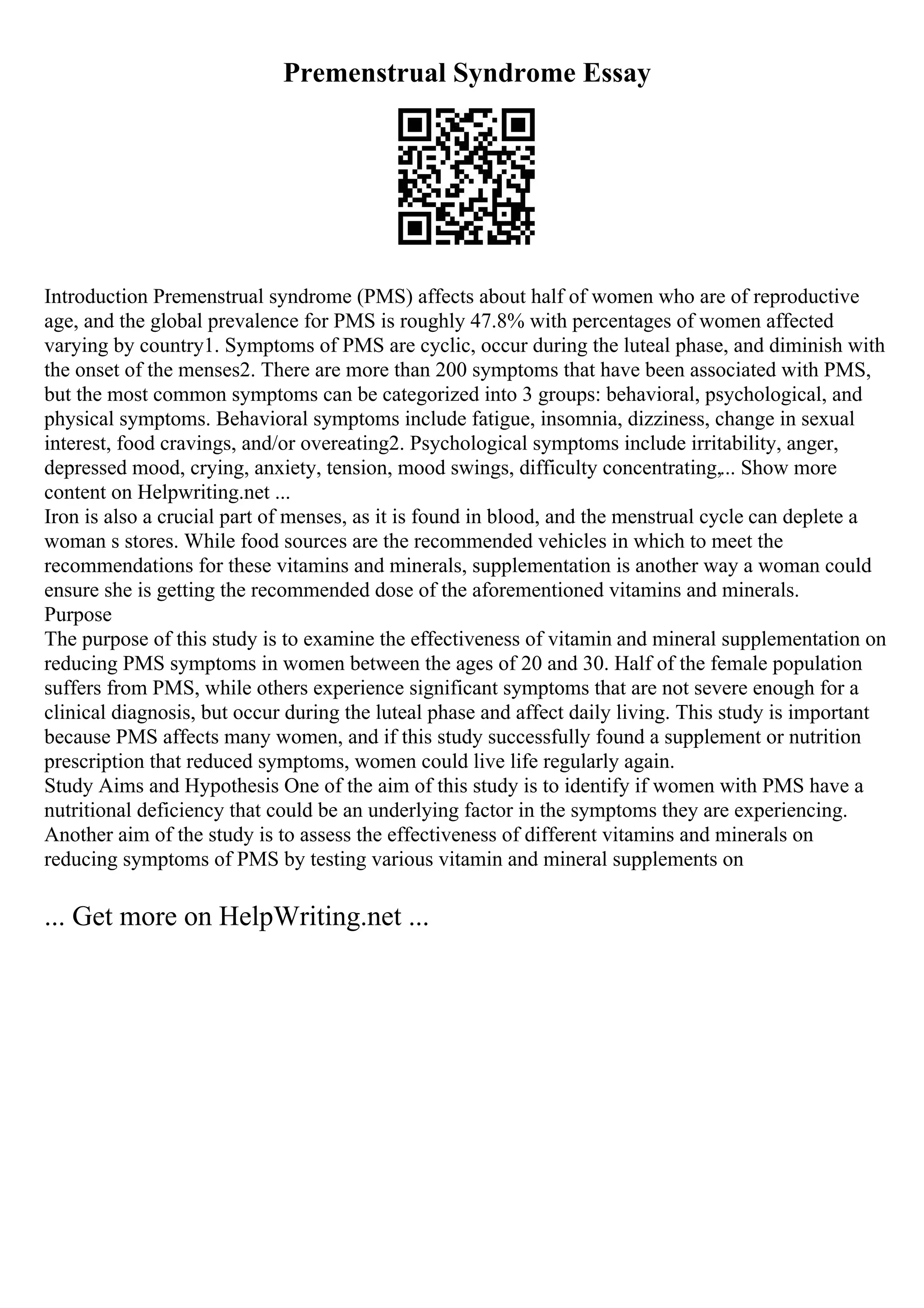 Premenstrual Syndrome Essay
Introduction Premenstrual syndrome (PMS) affects about half of women who are of reproductive
age, and the global prevalence for PMS is roughly 47.8% with percentages of women affected
varying by country1. Symptoms of PMS are cyclic, occur during the luteal phase, and diminish with
the onset of the menses2. There are more than 200 symptoms that have been associated with PMS,
but the most common symptoms can be categorized into 3 groups: behavioral, psychological, and
physical symptoms. Behavioral symptoms include fatigue, insomnia, dizziness, change in sexual
interest, food cravings, and/or overeating2. Psychological symptoms include irritability, anger,
depressed mood, crying, anxiety, tension, mood swings, difficulty concentrating,... Show more
content on Helpwriting.net ...
Iron is also a crucial part of menses, as it is found in blood, and the menstrual cycle can deplete a
woman s stores. While food sources are the recommended vehicles in which to meet the
recommendations for these vitamins and minerals, supplementation is another way a woman could
ensure she is getting the recommended dose of the aforementioned vitamins and minerals.
Purpose
The purpose of this study is to examine the effectiveness of vitamin and mineral supplementation on
reducing PMS symptoms in women between the ages of 20 and 30. Half of the female population
suffers from PMS, while others experience significant symptoms that are not severe enough for a
clinical diagnosis, but occur during the luteal phase and affect daily living. This study is important
because PMS affects many women, and if this study successfully found a supplement or nutrition
prescription that reduced symptoms, women could live life regularly again.
Study Aims and Hypothesis One of the aim of this study is to identify if women with PMS have a
nutritional deficiency that could be an underlying factor in the symptoms they are experiencing.
Another aim of the study is to assess the effectiveness of different vitamins and minerals on
reducing symptoms of PMS by testing various vitamin and mineral supplements on
... Get more on HelpWriting.net ...
 