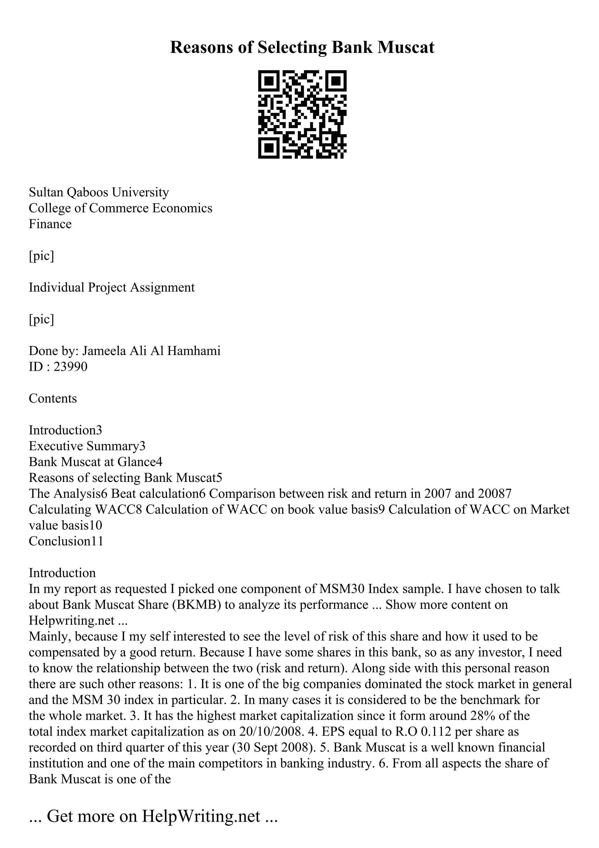 Reasons of Selecting Bank Muscat
Sultan Qaboos University
College of Commerce Economics
Finance
[pic]
Individual Project Assignment
[pic]
Done by: Jameela Ali Al Hamhami
ID : 23990
Contents
Introduction3
Executive Summary3
Bank Muscat at Glance4
Reasons of selecting Bank Muscat5
The Analysis6 Beat calculation6 Comparison between risk and return in 2007 and 20087
Calculating WACC8 Calculation of WACC on book value basis9 Calculation of WACC on Market
value basis10
Conclusion11
Introduction
In my report as requested I picked one component of MSM30 Index sample. I have chosen to talk
about Bank Muscat Share (BKMB) to analyze its performance ... Show more content on
Helpwriting.net ...
Mainly, because I my self interested to see the level of risk of this share and how it used to be
compensated by a good return. Because I have some shares in this bank, so as any investor, I need
to know the relationship between the two (risk and return). Along side with this personal reason
there are such other reasons: 1. It is one of the big companies dominated the stock market in general
and the MSM 30 index in particular. 2. In many cases it is considered to be the benchmark for
the whole market. 3. It has the highest market capitalization since it form around 28% of the
total index market capitalization as on 20/10/2008. 4. EPS equal to R.O 0.112 per share as
recorded on third quarter of this year (30 Sept 2008). 5. Bank Muscat is a well known financial
institution and one of the main competitors in banking industry. 6. From all aspects the share of
Bank Muscat is one of the
... Get more on HelpWriting.net ...
 
