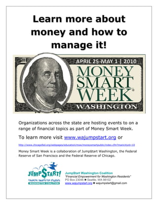 Learn more about
         money and how to
            manage it!




 

Organizations across the state are hosting events to on a
range of financial topics as part of Money Smart Week.

To learn more visit www.wajumpstart.org or
http://www.chicagofed.org/webpages/education/msw/moneysmartpublic/index.cfm?maincityid=10

Money Smart Week is a collaboration of Jump$tart Washington, the Federal
Reserve of San Francisco and the Federal Reserve of Chicago.




                                   Jump$tart Washington Coalition
                                   “Financial Empowerment for Washington Residents”
                                   PO Box 23046 Seattle, WA 98102
                                   www.wajumpstart.org wajumpstart@gmail.com
 