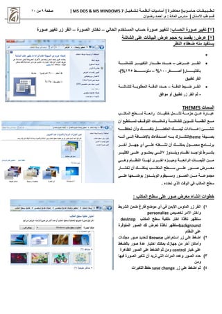 |‫حـاسـوب‬ ‫تـطــبـيـقــات‬
| ‫محاضرة‬
‫تـشـغـيــل‬ ‫أنـظـمـة‬ ‫أساسيات‬
MS DOS & MS WINDOWS 7
|
‫صفحة‬
0
‫من‬
11
‫االسنان‬ ‫طب‬ ‫قسم‬
|
‫م‬
‫ـ‬
‫م‬ : ‫المادة‬ ‫درس‬
.
‫أ‬
‫حم‬
‫ـ‬
‫رض‬ ‫د‬
‫ـ‬
‫وان‬
[
7
‫الحساب‬ ‫صورة‬ ‫تغيير‬ ]
‫الحالي‬ ‫المستخدم‬ ‫حساب‬ ‫صورة‬ ‫لتغيير‬ :
–
‫الصورة‬ ‫نختار‬
–
‫صورة‬ ‫تغيير‬ ‫زر‬ ‫انقر‬
[
8
]
:‫عرض‬
‫الشاشة‬ ‫على‬ ‫البيانات‬ ‫عرض‬ ‫حجم‬ ‫به‬ ‫يقصد‬
‫النظر‬ ‫ضعفاء‬ ‫منه‬ ‫يستفيد‬


‫ااااااارض‬‫ا‬‫ع‬ ‫ااااااار‬‫ا‬‫انق‬
–
‫اااااااة‬‫ا‬‫للشاش‬ ‫ااااااار‬‫ا‬‫التكبي‬ ‫ااااااادار‬‫ا‬‫مق‬ ‫ااااااادد‬‫ا‬‫ح‬
‫اااااااااااغر‬‫ا‬‫أص‬ (‫اااااااااااار‬‫ا‬‫باختي‬
111
%
–
‫اااااااااااط‬‫ا‬‫متوس‬
125
)%
-
‫تطبيق‬ ‫انقر‬

‫ااااة‬‫ا‬‫الدق‬ ‫اااابط‬‫ا‬‫ض‬ ‫اااار‬‫ا‬‫انق‬
–
‫ااااة‬‫ا‬‫للشاش‬ ‫ااااة‬‫ا‬‫المطلوب‬ ‫ااااة‬‫ا‬‫الدق‬ ‫اااادد‬‫ا‬‫ح‬
-
‫أو‬ ‫تطبيق‬ ‫زر‬ ‫انقر‬ ‫ثم‬
‫موافق‬
‫السمات‬
THEMES
‫ااااب‬‫ا‬‫المكت‬ ‫ااااطح‬‫ا‬‫لس‬ ‫ااااة‬‫ا‬‫رائع‬ ‫ااااات‬‫ا‬‫خلفي‬ ‫اااامل‬‫ا‬‫تش‬ ‫ااااة‬‫ا‬‫حزم‬ ‫اااان‬‫ا‬‫ع‬ ‫ااااارة‬‫ا‬‫عب‬
‫أن‬ ‫تساااااتطيع‬ ‫التوقاااااف‬ ‫وشاشاااااات‬ ‫للشاشاااااة‬ ‫تلاااااوين‬ ‫أنظماااااة‬ ‫ماااااع‬
‫ااااااااه‬‫ا‬‫تحفظ‬ ‫وأن‬ ‫ااااااااك‬‫ا‬‫بنفس‬ ‫اااااااال‬‫ا‬‫المفض‬ ‫ااااااااك‬‫ا‬‫ثيم‬ ‫اااااااادادات‬‫ا‬‫إع‬ ‫اااااااا‬‫ا‬‫تنش‬
‫بصااااايغة‬
theme
‫أناااااه‬ ‫إلاااااى‬ ‫باإلضاااااافة‬ ‫أصااااادقاءك‬ ‫باااااه‬ ‫لتشاااااارك‬
‫خاااااار‬ ‫ااااااز‬‫ا‬‫جه‬ ‫أي‬ ‫علااااااى‬ ‫اااااغله‬‫ا‬‫تش‬ ‫أن‬ ‫يمكنااااااك‬ ‫محمااااااول‬ ‫برنااااااامج‬
‫ااااادوز‬‫ا‬‫وين‬ ‫اااااام‬‫ا‬‫نظ‬ ‫اااااد‬‫ا‬‫تواج‬ ‫ااااارط‬‫ا‬‫بش‬
7
‫اااااوي‬‫ا‬‫يحت‬ ‫اااااي‬‫ا‬‫ال‬
‫ااااار‬‫ا‬‫الكثي‬ ‫اااااى‬‫ا‬‫عل‬
‫اااااي‬‫ا‬‫وه‬ ‫اااااام‬‫ا‬‫النظ‬ ‫اااااذا‬‫ا‬‫له‬ ‫ااااارو‬‫ا‬‫اخ‬ ‫ااااازه‬‫ا‬‫ومي‬ ‫اااااة‬‫ا‬‫الرائع‬ ‫اااااات‬‫ا‬‫الثيم‬ ‫ااااان‬‫ا‬‫م‬
‫ااااااار‬‫ا‬‫تخت‬ ‫أن‬ ‫ااااااك‬‫ا‬‫يمكن‬ ‫ااااااب‬‫ا‬‫المكت‬ ‫ااااااطح‬‫ا‬‫س‬ ‫ااااااى‬‫ا‬‫عل‬ ‫ااااااور‬‫ا‬‫ص‬ ‫اااااارض‬‫ا‬‫مع‬
‫اااااى‬‫ا‬‫عل‬ ‫اااااعها‬‫ا‬‫بوض‬ ‫ااااادوز‬‫ا‬‫الوين‬ ‫ااااايقوم‬‫ا‬‫وس‬ ‫اااااور‬‫ا‬‫الص‬ ‫ااااان‬‫ا‬‫م‬ ‫اااااة‬‫ا‬‫مجموع‬
. ‫تحدده‬ ‫الذي‬ ‫الوقت‬ ‫في‬ ‫المكتب‬ ‫سطح‬
: ‫المكتب‬ ‫سطح‬ ‫على‬ ‫صور‬ ‫معرض‬ ‫انشاء‬ ‫خطوات‬
1
)
‫ضمن‬ ‫فارغ‬ ‫موضع‬ ‫أي‬ ‫في‬ ‫األيمن‬ ‫الماوس‬ ‫زر‬ ‫انقر‬
‫الشريط‬
‫واختر‬
‫تخصيص‬ ‫االمر‬
personalize
‫نافذة‬ ‫ستظهر‬
‫المكتب‬ ‫سطح‬ ‫خلفية‬ ‫اختر‬
desktop
background
‫المتوفرة‬ ‫الصور‬ ‫لك‬ ‫تعرض‬ ‫نافذة‬ ‫ستظهر‬
‫النظام‬ ‫على‬
2
)
‫استعراض‬ ‫زر‬ ‫على‬ ‫اضغط‬
Browse
‫مجلدات‬ ‫صور‬ ‫لتحديد‬
‫جهازك‬ ‫من‬ ‫أخر‬ ‫وأماكن‬
‫بالضغط‬ ‫صور‬ ‫عدة‬ ‫اختيار‬ ‫يمكنك‬
‫خيار‬ ‫على‬
control
‫الظاهرة‬ ‫الصور‬ ‫على‬ ‫الضغط‬ ‫ثم‬ ‫ومن‬
3
)
‫فيها‬ ‫الصورة‬ ‫تتغير‬ ‫أن‬ ‫تريد‬ ‫التي‬ ‫المرات‬ ‫وعدد‬ ‫الصور‬ ‫حدد‬
‫ومن‬
4
)
‫زر‬ ‫على‬ ‫اضغط‬ ‫ثم‬
save change
‫التغيرات‬ ‫حفظ‬
 