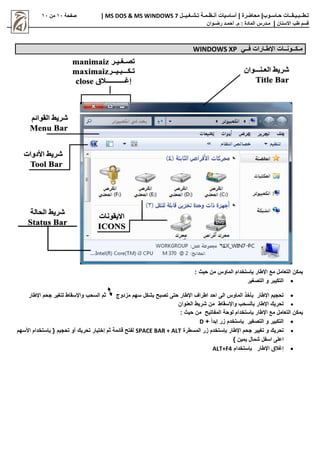 |‫حـاسـوب‬ ‫تـطــبـيـقــات‬
| ‫محاضرة‬
‫تـشـغـيــل‬ ‫أنـظـمـة‬ ‫أساسيات‬
MS DOS & MS WINDOWS 7
|
‫صفحة‬
11
‫من‬
11
‫االسنان‬ ‫طب‬ ‫قسم‬
|
‫م‬
‫ـ‬
‫م‬ : ‫المادة‬ ‫درس‬
.
‫أ‬
‫حم‬
‫ـ‬
‫رض‬ ‫د‬
‫ـ‬
‫وان‬
‫م‬
‫ـ‬
‫ك‬
‫ــ‬
‫ون‬
‫ــ‬
‫اإلط‬ ‫ات‬
‫ـ‬
‫ف‬ ‫ارات‬
‫ــ‬
‫ي‬
WINDOWS XP
: ‫حي‬ ‫من‬ ‫الماوس‬ ‫ستخدام‬ ‫ب‬ ‫اإلطار‬ ‫مع‬ ‫التعامل‬ ‫يمكن‬

‫التصغير‬ ‫و‬ ‫التكيبر‬

‫مزدوج‬ ‫سهم‬ ‫بشكل‬ ‫تصبح‬ ‫حتى‬ ‫اإلطار‬ ‫اطراف‬ ‫احد‬ ‫الى‬ ‫الماوس‬ ‫بأخذ‬ ‫اإلطار‬ ‫تحجيم‬
‫اإلطار‬ ‫جحم‬ ‫لتغير‬ ‫واإلسقاط‬ ‫السحب‬ ‫ثم‬

‫العنوان‬ ‫شريط‬ ‫من‬ ‫واإلسقاط‬ ‫بالسحب‬ ‫اإلطار‬ ‫تحريك‬
: ‫حي‬ ‫من‬ ‫المفاتيح‬ ‫لوحة‬ ‫ستخدام‬ ‫ب‬ ‫اإلطار‬ ‫مع‬ ‫التعامل‬ ‫يمكن‬

+ ‫إبدأ‬ ‫زر‬ ‫ستخدم‬ ‫ب‬ ‫التصغير‬ ‫و‬ ‫التكبير‬
D

‫تحريك‬
‫المسط‬ ‫زر‬ ‫ستخدم‬ ‫ب‬ ‫اإلطار‬ ‫جحم‬ ‫تغيير‬ ‫و‬
‫رة‬
SPACE BAR + ALT
‫األسهم‬ ‫ستخدام‬ ‫ب‬ { ‫تحجيم‬ ‫أو‬ ‫تحريك‬ ‫إختيار‬ ‫ثم‬ ‫قائمة‬ ‫لفتح‬
} ‫يمين‬ ‫شمال‬ ‫اسفل‬ ‫اعلى‬

‫ستخدام‬ ‫ب‬ ‫اإلطار‬ ‫إغالق‬
ALT+F4
 