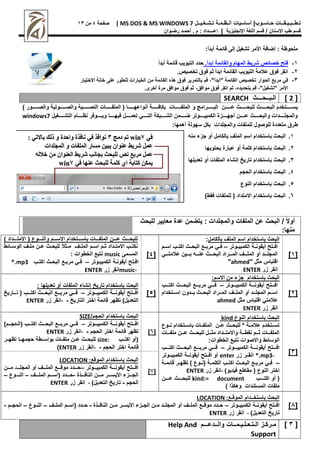 |‫حـاسـوب‬ ‫تـطــبـيـقــات‬
‫أساسيات‬
‫تـشـغـيــل‬ ‫أنـظـمـة‬
MS DOS & MS WINDOWS 7
|
‫صفحة‬
4
‫من‬
11
‫اإلنجليزية‬ ‫اللغة‬ ‫قسم‬ / ‫االسنان‬ ‫طب‬ ‫قسم‬
|
‫إعــــداد‬
‫م‬ :
.
‫أ‬
‫حم‬
‫ـ‬
‫رض‬ ‫د‬
‫ـ‬
‫وان‬
:‫أبدأ‬ ‫قائمة‬ ‫إلى‬ ‫تشغيل‬ ‫األمر‬ ‫إضافة‬ : ‫ملحوظة‬
1
-
.‫ابدأ‬ ‫ة‬ ‫والقها‬ ‫ه‬ ‫ال‬ ‫شرهام‬ ‫فائ‬
‫أبدأ‬ ‫ة‬ ‫قها‬ ‫ة‬ ‫الالو‬ ‫حدإ‬
2
-
‫الة‬ ‫فوم‬ ‫انق‬
.‫خريم‬ ‫فوم‬ ‫ابدأ‬ ‫ة‬ ‫القها‬ ‫ة‬ ‫الالو‬
3
-
‫االختيار‬ ‫خانة‬ ‫على‬ ‫للعثور‬ ‫الخيارات‬ ‫من‬ ‫القائمة‬ ‫هذه‬ ‫فوق‬ ‫بالتمرير‬ ‫قم‬ "‫"ابدأ‬ ‫القائمة‬ ‫تخصيص‬ ‫الحوار‬ ‫مرب‬ ‫في‬
.‫أخرى‬ ‫مرص‬ ‫موافق‬ ‫فوق‬ ‫ثم‬ ‫موافق‬ ‫فوق‬ ‫انقر‬ ‫ثم‬ ‫بتحديده‬ ‫قم‬ "‫"تشغيل‬ ‫األمر‬
[
2
]
‫ال‬
‫ـ‬
‫ب‬
‫ــ‬
‫ح‬
‫ـــ‬
‫ث‬
SEARCH
‫رررررررتخدم‬‫ر‬‫يس‬
‫رررررررث‬‫ر‬‫البح‬
‫رررررررن‬‫ر‬‫ع‬ ‫رررررررث‬‫ر‬‫للبح‬
‫و‬ ‫ررررررررامج‬‫ر‬‫الب‬
) ‫رررررررور‬‫ر‬‫والص‬ ‫ررررررروتية‬‫ر‬‫والص‬ ‫رررررررية‬‫ر‬‫النص‬ ‫رررررررات‬‫ر‬‫الملف‬ ( ‫رررررررا‬‫ر‬‫أنواعه‬ ‫رررررررة‬‫ر‬‫بكاف‬ ‫رررررررات‬‫ر‬‫الملف‬
‫ررررروتر‬‫ر‬‫الكمبي‬ ‫رررررزص‬‫ر‬‫أجه‬ ‫رررررن‬‫ر‬‫ع‬ ‫رررررث‬‫ر‬‫والبح‬ ‫ررررردات‬‫ر‬‫والمجل‬
‫رررررا‬‫ر‬‫فيه‬ ‫رررررل‬‫ر‬‫تعم‬ ‫ررررري‬‫ر‬‫الت‬ ‫ررررربكة‬‫ر‬‫الش‬ ‫رررررمن‬‫ر‬‫ض‬
‫رررررغيل‬‫ر‬‫التش‬ ‫رررررام‬‫ر‬‫نظ‬ ‫ررررروفر‬‫ر‬‫وي‬
windows7
‫طر‬
‫للملفات‬ ‫للوصول‬ ‫متعددص‬ ‫ق‬
‫والمجلدات‬
‫سهولة‬ ‫بكل‬
:‫أهمها‬
1
.
‫الملف‬ ‫اسم‬ ‫باستخدام‬ ‫البحث‬
‫منه‬ ‫جزء‬ ‫أو‬ ‫بالكامل‬
2
.
‫يحتويها‬ ‫عبارص‬ ‫أو‬ ‫كلمة‬ ‫باستخدام‬ ‫البحث‬
1
.
‫ب‬ ‫البحث‬
‫أو‬ ‫الملفات‬ ‫إنشاء‬ ‫تاريخ‬ ‫استخدام‬
‫تعديلها‬
4
.
‫الحجم‬ ‫باستخدام‬ ‫البحث‬
5
.
‫النوع‬ ‫باستخدام‬ ‫البحث‬
6
.
)‫فقط‬ ‫للملفات‬ ( ‫االمتداد‬ ‫باستخدام‬ ‫البحث‬
‫للبحث‬ ‫معايير‬ ‫عدص‬ ‫يتضمن‬ : ‫والمجلدات‬ ‫الملفات‬ ‫عن‬ ‫البحث‬ / ً‫ال‬‫أو‬
:‫منها‬
[
1
]
‫بالكامل‬ ‫الملف‬ ‫اسم‬ ‫باستخدام‬ ‫البحث‬
:
‫الكمبيرروتر‬ ‫أيقونررة‬ ‫رتج‬‫ر‬‫اف‬
–
‫اسررم‬ ‫اكتررب‬ ‫البحررث‬ ‫مربرر‬ ‫فرري‬
‫ررري‬‫ر‬‫عالمت‬ ‫رررين‬‫ر‬‫ب‬ ‫ررره‬‫ر‬‫عن‬ ‫رررث‬‫ر‬‫البح‬ ‫رررراد‬‫ر‬‫الم‬ ‫رررف‬‫ر‬‫المل‬ ‫أو‬ ‫رررد‬‫ر‬‫المجل‬
" ‫مثل‬ ‫اقتباس‬
ahmed
"
‫زر‬ ‫انقر‬
ENTER
[
4
]
) ‫االمتررررداد‬ ( ‫والنرررروع‬ ‫االسررررم‬ ‫باسررررتخدام‬ ‫الملفررررات‬ ‫عررررن‬ ‫للبحررررث‬
‫الوسررائط‬ ‫ملررف‬ ‫عررن‬ ‫رث‬‫ر‬‫للبح‬ ً‫ال‬‫مررث‬ ‫رف‬‫ر‬‫المل‬ ‫رم‬‫ر‬‫اس‬ ‫رم‬‫ر‬‫ث‬ ‫رداد‬‫ر‬‫االمت‬ ‫رب‬‫ر‬‫نكت‬
‫المسمى‬
music
: ‫الخطوات‬ ‫نتب‬
‫روتر‬‫ر‬‫الكمبي‬ ‫رة‬‫ر‬‫أيقون‬ ‫رتج‬‫ر‬‫اف‬
–
‫رب‬‫ر‬‫اكت‬ ‫رث‬‫ر‬‫البح‬ ‫ر‬‫ر‬‫مرب‬ ‫ري‬‫ر‬‫ف‬
*.mp3
music-
‫زر‬ ‫انقر‬
ENTER
[
2
]
:‫االسم‬ ‫من‬ ‫جزء‬ ‫باستخدام‬ ‫البحث‬
‫ررروتر‬‫ر‬‫الكمبي‬ ‫رررة‬‫ر‬‫أيقون‬ ‫رررتج‬‫ر‬‫اف‬
–
‫رررب‬‫ر‬‫اكت‬ ‫رررث‬‫ر‬‫البح‬ ‫ررر‬‫ر‬‫مرب‬ ‫ررري‬‫ر‬‫ف‬
‫ررتخدام‬‫ر‬‫اس‬ ‫رردون‬‫ر‬‫ب‬ ‫ررث‬‫ر‬‫البح‬ ‫ررراد‬‫ر‬‫الم‬ ‫ررف‬‫ر‬‫المل‬ ‫أو‬ ‫ررد‬‫ر‬‫المجل‬ ‫ررم‬‫ر‬‫اس‬
‫مثل‬ ‫اقتباس‬ ‫عالمتي‬
ahmed
‫زر‬ ‫انقر‬
ENTER
[
5
]
: ‫تعديلها‬ ‫أو‬ ‫الملفات‬ ‫إنشاء‬ ‫تاريخ‬ ‫باستخدام‬ ‫البحث‬
‫ررروتر‬‫ر‬‫الكمبي‬ ‫رررة‬‫ر‬‫أيقون‬ ‫رررتج‬‫ر‬‫اف‬
–
‫ررر‬‫ر‬‫اكت‬ ‫رررث‬‫ر‬‫البح‬ ‫ررر‬‫ر‬‫مرب‬ ‫ررري‬‫ر‬‫ف‬
‫ررراريخ‬‫ر‬‫ت‬ ( ‫ب‬
‫اخت‬ ‫قائمة‬ ‫تظهر‬ )‫التعديل‬
‫التاريخ‬ ‫ر‬
-
-
‫زر‬ ‫انقر‬
ENTER
[
1
]
‫النوع‬ ‫باستخدام‬ ‫البحث‬
kind
‫رروع‬‫ر‬‫ن‬ ‫ررتخدام‬‫ر‬‫باس‬ ‫ررات‬‫ر‬‫الملف‬ ‫ررن‬‫ر‬‫ع‬ ‫ررث‬‫ر‬‫للبح‬ ‫ث‬ ‫ررة‬‫ر‬‫عالم‬ ‫ررتخدم‬‫ر‬‫تس‬
‫ملفرررات‬ ‫عرررن‬ ‫للبحرررث‬ ‫مثرررل‬ ‫واالمترررداد‬ ‫نقطرررة‬ ‫ثرررم‬ ‫الملفرررات‬
:‫الخطوات‬ ‫نتب‬ ‫واالصوات‬ ‫الوسائط‬
‫ررروتر‬‫ر‬‫الكمبي‬ ‫رررة‬‫ر‬‫أيقون‬ ‫رررتج‬‫ر‬‫اف‬
–
‫رررب‬‫ر‬‫اكت‬ ‫رررث‬‫ر‬‫البح‬ ‫ررر‬‫ر‬‫مرب‬ ‫ررري‬‫ر‬‫ف‬
*.mp3-
‫زر‬ ‫ررر‬‫ر‬‫انق‬
enter
‫أو‬
‫ررتج‬‫ر‬‫اف‬
‫رروتر‬‫ر‬‫الكمبي‬ ‫ررة‬‫ر‬‫أيقون‬
–
‫قائمررة‬ ‫تظهررر‬ ) ‫(نرروع‬ ‫الكلمررة‬ ‫اكتررب‬ ‫البحررث‬ ‫مربرر‬ ‫فرري‬
)‫فيديو‬ ‫مقاط‬ ( ‫النوع‬ ‫اختر‬
-
‫زر‬ ‫انقر‬
ENTER
‫ررررب‬‫ر‬‫اكت‬ ‫أو‬ (
kind:= document
‫ررررن‬‫ر‬‫ع‬ ‫ررررث‬‫ر‬‫للبح‬
) ‫وهكذا‬ ‫المستندات‬ ‫ملفات‬
[
6
]
/‫الحجم‬ ‫باستخدام‬ ‫البحث‬
SIZE
‫ررروتر‬‫ر‬‫الكمبي‬ ‫رررة‬‫ر‬‫أيقون‬ ‫افرررتج‬
–
‫رررب‬‫ر‬‫اكت‬ ‫رررث‬‫ر‬‫البح‬ ‫مربررر‬ ‫ررري‬‫ر‬‫ف‬
)‫رررم‬‫ر‬‫(الحج‬
‫قا‬ ‫تظهر‬
‫الحجم‬ ‫اختر‬ ‫ئمة‬
-
-
‫زر‬ ‫انقر‬
ENTER
‫ررب‬‫ر‬‫اكت‬ ‫(أو‬
size:
‫ررر‬‫ر‬‫تظه‬ ‫ررا‬‫ر‬‫حجمه‬ ‫ررطة‬‫ر‬‫بواس‬ ‫ررات‬‫ر‬‫ملف‬ ‫ررن‬‫ر‬‫ع‬ ‫ررث‬‫ر‬‫للبح‬
‫الحجم‬ ‫اختر‬ ‫قائمة‬
-
-
‫زر‬ ‫انقر‬
ENTER
)
[
7
]
‫الموق‬ ‫باستخدام‬ ‫البحث‬
LOCATION :
‫ررروتر‬‫ر‬‫الكمبي‬ ‫رررة‬‫ر‬‫أيقون‬ ‫رررتج‬‫ر‬‫اف‬
–
‫رررن‬‫ر‬‫م‬ ‫رررد‬‫ر‬‫المجل‬ ‫أو‬ ‫رررف‬‫ر‬‫المل‬ ‫ررر‬‫ر‬‫موق‬ ‫ررردد‬‫ر‬‫ح‬
‫رررذص‬‫ر‬‫الناف‬ ‫رررن‬‫ر‬‫م‬ ‫رررر‬‫ر‬‫األيس‬ ‫رررزء‬‫ر‬‫الج‬
-
‫ررردد‬‫ر‬‫ح‬
‫رررف‬‫ر‬‫المل‬ ‫رررم‬‫ر‬‫(اس‬
–
‫ررروع‬‫ر‬‫الن‬
–
‫الحجم‬
-
)‫التعديل‬ ‫تاريخ‬
-
‫زر‬ ‫انقر‬
ENTER
[
8
]
‫الموقـ‬ ‫باستخــدام‬ ‫البحث‬
LOCATION :
‫رروتر‬‫ر‬‫الكمبي‬ ‫ررة‬‫ر‬‫أيقون‬ ‫ررتج‬‫ر‬‫اف‬
–
‫ررذص‬‫ر‬‫الناف‬ ‫ررن‬‫ر‬‫م‬ ‫ررر‬‫ر‬‫األيس‬ ‫ررزء‬‫ر‬‫الج‬ ‫ررن‬‫ر‬‫م‬ ‫ررد‬‫ر‬‫المجل‬ ‫أو‬ ‫ررف‬‫ر‬‫المل‬ ‫رر‬‫ر‬‫موق‬ ‫رردد‬‫ر‬‫ح‬
-
‫رردد‬‫ر‬‫ح‬
‫ررف‬‫ر‬‫المل‬ ‫ررم‬‫ر‬‫(اس‬
–
‫رروع‬‫ر‬‫الن‬
–
‫ررم‬‫ر‬‫الحج‬
-
)‫التعديل‬ ‫تاريخ‬
-
‫زر‬ ‫انقر‬
ENTER
[
1
]
‫والــدعـــم‬ ‫الـتـعـلـيـمــات‬ ‫مـركـز‬
Help And
Support
 