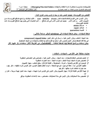 :‫محاضرة‬ | ‫حـاسـوب‬ ‫تـطــبـيـقــات‬
‫والمجلدات‬ ‫الملفات‬ ‫إدارة‬
Managing Files And Folders
|
‫صفحة‬
4
‫من‬
7
‫األسنان‬ ‫طب‬ ‫قـســم‬
|
‫م‬
‫ـ‬
‫م‬ : ‫المادة‬ ‫درس‬
.
‫أ‬
‫حم‬
‫ـ‬
‫رض‬ ‫د‬
‫ـ‬
‫وان‬
|
‫اخـر‬
‫مـحـاضـرة‬
‫فـي‬
‫الـويـنــدوز‬
7
‫الفيروسات‬ ‫من‬ ‫الفح‬
scan
:
: ‫األتية‬ ‫الطرق‬ ‫حدى‬ ‫ب‬ ‫قر‬ ‫أو‬ ‫مجلد‬ ‫او‬ ‫ملف‬ ‫لفح‬
‫المجلووود‬/‫الملف‬/ ‫القر‬ ‫علوووى‬ ‫األيمووون‬ ‫بوووالزر‬
-
‫اختووور‬
scan with/for viruses
‫مووون‬ ‫الفيروسوووات‬ ‫مـوووافح‬ ‫برنوووامج‬ ‫يختلوووف‬ ‫غالبوووا‬ ‫ـ‬
‫وور‬‫و‬‫االم‬ ‫وون‬‫و‬‫لـ‬ ‫و‬ ‫ـ‬ ‫وور‬‫و‬‫ألخ‬ ‫وووتر‬‫و‬‫ـمبي‬
scan
‫ـ‬ ‫ووافح‬‫و‬‫مـ‬ ‫وون‬‫و‬‫ـ‬ ‫ووي‬‫و‬‫ف‬ ‫وور‬‫و‬‫األم‬ ‫ووس‬‫و‬‫نف‬ ‫ووو‬‫و‬‫ه‬
‫ووي‬‫و‬‫الت‬ ‫ووات‬‫و‬‫العملي‬ ‫ووم‬‫و‬‫أه‬
‫ووات‬‫و‬‫الفيروس‬ ‫ووافح‬‫و‬‫مـ‬ ‫ووا‬‫و‬‫به‬ ‫وووم‬‫و‬‫يق‬
‫وود‬‫و‬‫عن‬
:‫الفيروسات‬ ‫اـتشاف‬
•
‫ح‬
‫ــــ‬
:‫ذف‬
delete
•
: ‫إصمح‬
repair
•
‫تق‬
‫ـ‬
‫ي‬
‫ـ‬
‫ي‬
‫ــ‬
:‫د‬
quarantine
‫في‬ ‫المجلدات‬ ‫ضغط‬ ‫يمـن‬ : ‫المجلدات‬ ‫ضغط‬
windows
: ‫بالتالي‬ ‫مساحة‬ ‫لتوفير‬
‫الملف‬ / ‫المجلد‬ ‫حدد‬
–
‫علي‬ ‫األيمن‬ ‫وبالزر‬
–
‫إلى‬ ‫إرسان‬
-
‫الخيار‬ ‫اختر‬
compressed ( zipped) folder
‫أختر‬ ‫للماوس‬ ‫األيمن‬ ‫بالزر‬ { ‫الضغط‬ ‫فك‬ ‫حالة‬ ‫في‬
‫استخراه‬
.‫المضغوط‬ ‫المجلد‬ ‫من‬ ‫والمجلدات‬ ‫الملفات‬ ‫إلخراه‬ } ‫الـن‬
[ .. ‫الملفات‬ ‫لضغط‬ ‫لهذه‬ ‫الضغط‬ ‫برنامج‬ ‫إستخدام‬ ‫يمـن‬
winRAR
‫أـثر‬. ‫عليها‬ ‫رـز‬ ‫استخداما‬ ‫األـثر‬ ‫الطريقة‬ ‫هي‬ ‫و‬ ]
: ‫الملفات‬ ‫ـ‬ ‫المجلدات‬ ‫ـ‬ ‫األقرا‬ ‫على‬ ‫مختلفة‬ ‫عمليات‬
1
)
‫لتعدين‬
: ‫المجلدات‬/‫الملفات‬ ‫خصا‬
‫المجلد‬ ‫حدد‬
–
‫علي‬ ‫األيمن‬ ‫وبالزر‬
–
‫خصا‬
-
‫المطلوبة‬ ‫الخصا‬ ‫غير‬
2
)
‫المجلد‬ ‫خيارات‬ ‫تخصي‬
:
‫التحـم‬ ‫لوحة‬
–
‫المجلد‬ ‫خيارات‬
–
‫المطلوبة‬ ‫الخيارات‬ ‫حدد‬
3
)
‫(الصلبة‬ ‫األقرا‬ ‫إلى‬ ‫الوصون‬
–
‫المرنة‬
-
‫المضغوطة‬
–
)‫لإلزالة‬ ‫القابلة‬
:
‫المـتب‬ ‫سطح‬
–
‫الـمبيوتر‬ ‫جهاز‬
: ‫األقرا‬ ‫تنظيف‬
‫أبدا‬
–
‫البرامج‬ ‫ـافة‬
–
‫الملحقة‬ ‫البرامج‬
–
‫القر‬ ‫تنظيف‬ ‫النظام‬ ‫أدوات‬
-
‫المراد‬ ‫القر‬ ‫اختر‬
‫تنظيف‬
–
‫انقر‬
ok-
-
‫حذفها‬ ‫المراد‬ ‫الملفات‬ ‫خيارات‬ ‫حدد‬
-
‫انقر‬
ok-
4
)
: ‫لإلزالة‬ ‫القابلة‬ ‫األقرا‬ ‫ة‬ ‫تهي‬
‫الـمبيوتر‬ ‫جهاز‬
-
‫ت‬ ‫تهي‬ ‫المراد‬ ‫القر‬ ‫على‬ ‫األيمن‬ ‫بالزر‬
–
‫تهي‬
–
‫سريعة‬ ‫ة‬ ‫تهي‬ ‫الخيار‬ ‫حدد‬
–
‫زر‬ ‫انقر‬
‫أبدـ‬
5
)
:‫المحذوفات‬ ‫سلة‬ ‫تخصي‬
‫المحذوفات‬ ‫سلة‬ ‫على‬ ‫األيمن‬ ‫بالزر‬
–
‫خصا‬
–
‫حدد‬
‫اإلعدادات‬
‫المطلوبة‬
-
‫موافق‬
 