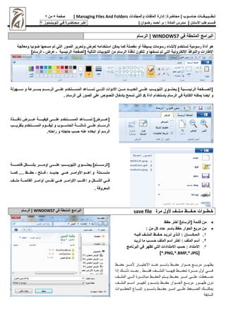 :‫محاضرة‬ | ‫حـاسـوب‬ ‫تـطــبـيـقــات‬
‫والمجلدات‬ ‫الملفات‬ ‫إدارة‬
Managing Files And Folders
|
‫صفحة‬
5
‫من‬
7
‫األسنان‬ ‫طب‬ ‫قـســم‬
|
‫م‬
‫ـ‬
‫م‬ : ‫المادة‬ ‫درس‬
.
‫أ‬
‫حم‬
‫ـ‬
‫رض‬ ‫د‬
‫ـ‬
‫وان‬
|
‫اخـر‬
‫مـحـاضـرة‬
‫فـي‬
‫الـويـنــدوز‬
7
‫في‬ ‫الملحقة‬ ‫البرامج‬
WINDOWS7
‫الرسام‬ |
‫رسومية‬ ‫أداة‬ ‫هو‬
‫بسيطة‬ ‫رسومات‬ ‫إلنشاء‬ ‫تستخدم‬
‫لع‬ ‫استخدام‬ ‫يمـن‬ ‫ـما‬ ‫مفصلة‬ ‫أو‬
‫ض‬ ‫مسحها‬ ‫تم‬ ‫التي‬ ‫الصور‬ ‫وتحرير‬ ‫رض‬
‫يا‬ ‫و‬
‫ومعالجة‬
‫اإلطارات‬
‫والنوافذ‬
‫اإللـترونية‬
‫نسخها‬ ‫تم‬ ‫التي‬
‫التالية‬ ‫التبويبات‬ ‫من‬ ‫الرسام‬ ‫نافذة‬ ‫تتـون‬ ‫و‬
]‫الرسام‬ ‫ـ‬ ‫عرض‬ ‫ـ‬ ‫يسية‬ ‫الر‬ ‫[الصفحة‬
‫سوووووهولة‬ ‫و‬ ‫بسووووورعة‬ ‫الرسوووووم‬ ‫علوووووى‬ ‫المسوووووتخدم‬ ‫تسووووواعد‬ ‫التوووووي‬ ‫االدوات‬ ‫مووووون‬ ‫العديووووود‬ ‫علوووووى‬ ‫التبويوووووب‬ ‫يحتووووووغ‬ ] ‫يسوووووية‬ ‫الر‬ ‫[الصوووووفحة‬
‫أداة‬ ‫ستخدام‬ ‫ب‬ ‫الرسام‬ ‫في‬ ‫الـتابة‬ ‫يمـن‬ ‫ايضا‬ ‫و‬
A
. ‫الرسام‬ ‫في‬ ‫الصور‬ ‫على‬ ‫النصو‬ ‫دخان‬ ‫ب‬ ‫تسمح‬ ‫التي‬
‫ووووووذة‬‫و‬‫ناف‬ ‫وووووورض‬‫و‬‫ع‬ ‫ووووووة‬‫و‬‫ـيفي‬ ‫ووووووى‬‫و‬‫عل‬ ‫ووووووتخدم‬‫و‬‫المس‬ ‫وووووواعد‬‫و‬‫تس‬ ]‫وووووورض‬‫و‬‫[ع‬
‫بتقريوووووب‬ ‫المسوووووتخدم‬ ‫ليقووووووم‬ ‫و‬ ‫الحاسووووووب‬ ‫شاشوووووة‬ ‫علوووووى‬ ‫الرسوووووام‬
. ‫راحت‬ ‫و‬ ‫حاجت‬ ‫حسب‬ ‫عن‬ ‫ابعاده‬ ‫أو‬ ‫الرسم‬
‫وووووووة‬‫و‬‫م‬ ‫قا‬ ‫وووووووـن‬‫و‬‫بش‬ ‫ووووووور‬‫و‬‫اوم‬ ‫وووووووى‬‫و‬‫عل‬ ‫وووووووب‬‫و‬‫التبوي‬ ‫ووووووووغ‬‫و‬‫يحت‬ ]‫وووووووام‬‫و‬‫[الرس‬
‫ووووا‬‫و‬‫ـم‬ .... ‫ووووظ‬‫و‬‫حف‬ ‫ووووتح‬‫و‬‫ف‬ ‫وووود‬‫و‬‫جدي‬ ‫ووووي‬‫و‬‫ه‬ ‫وووور‬‫و‬‫األوام‬ ‫ووووم‬‫و‬‫اه‬ ‫و‬ ‫وووودلة‬‫و‬‫منس‬
‫ملووووف‬ ‫مووووة‬ ‫القا‬ ‫أواموووور‬ ‫وووس‬‫و‬‫نف‬ ‫وووي‬‫و‬‫ه‬ ‫ووور‬‫و‬‫االوام‬ ‫وووب‬‫و‬‫اغل‬ ‫و‬ ‫وووـن‬‫و‬‫الش‬ ‫وووي‬‫و‬‫ف‬
. ‫المعروفة‬
‫مـلــف‬ ‫حـفـــظ‬ ‫خـطــوات‬
‫مرة‬ ‫ألون‬
save file
‫البرامج‬
‫الملحقة‬
‫في‬
WINDOWS7
|
‫الرسام‬

‫مة‬ ‫قا‬ ‫من‬
‫حفظ‬ ‫أختر‬ ]‫[الرسام‬

: ‫من‬ ‫ـن‬ ‫حدد‬ ‫باسم‬ ‫حفظ‬ ‫الحوار‬ ‫مربت‬ ‫من‬
1
.
‫ال‬
‫ـ‬
‫م‬
‫ـ‬
‫ـ‬
‫ـــــ‬
‫ال‬ : ‫ان‬
‫ـ‬
‫ت‬ ‫ذغ‬
‫ـ‬
‫ري‬
‫ـ‬
‫ح‬ ‫د‬
‫ـ‬
‫ف‬
‫ــ‬
‫المل‬ ‫ظ‬
‫ــ‬
‫ف‬ ‫ف‬
‫ـ‬
‫ي‬
‫ـ‬
2
.
‫ح‬ ‫الملف‬ ‫أسم‬ ‫اختر‬ : ‫الملف‬ ‫أسم‬
‫ـ‬
‫س‬
‫ـ‬
‫تري‬ ‫ما‬ ‫ب‬
‫ـ‬
‫د‬
3
.
‫البرنامج‬ ‫في‬ ‫تظهر‬ ‫التي‬ ‫االمتدادات‬ ‫حسب‬ : ‫االمتداد‬
[
*.PNG,*.BMP,*.JPG
]
‫ررررظ‬‫ر‬ ‫ع‬ ‫رررر‬‫ر‬ ‫رررر‬‫ر‬‫حعا‬ ‫ررررع‬‫ر‬‫يظه‬
‫رررر‬‫ر‬‫ااس‬
‫ررررظ‬‫ر‬ ‫ررررع‬‫ر‬‫ح‬ ‫رررراع‬‫ر‬‫ألي‬ ‫ر‬ ‫ررررت‬‫ر‬‫عن‬
‫رررررر‬‫ر‬ ‫ررررررت‬‫ر‬ ‫ا‬ . ‫رررررر‬‫ر‬ ‫ف‬ ‫رررررر‬‫ر‬ ‫ح‬ ‫ررررررا‬‫ر‬‫فيه‬ ‫ررررررظ‬‫ر‬ ‫أل‬ ‫ررررررعم‬‫ر‬‫ح‬ ‫ح‬ ‫ررررررر‬‫ر‬‫ف‬
‫رررر‬‫ر‬ ‫ح‬ ‫رررري‬‫ر‬ ‫ررررعم‬‫ر‬ ‫حاا‬ ‫ررررظ‬‫ر‬ ‫ررررأل‬‫ر‬‫ي‬ ‫ررررظ‬‫ر‬ ‫ررررع‬‫ر‬‫ح‬ ‫رررري‬‫ر‬ ‫ع‬ ‫ررررل‬‫ر‬‫ض‬
‫ع‬ ‫رررر‬‫ر‬‫ظه‬ ‫ن‬ ‫ت‬
‫رررر‬‫ر‬ ‫ح‬ ‫رررر‬‫ر‬‫س‬ ‫ررررع‬‫ر‬‫ليي‬ ‫رررر‬‫ر‬‫س‬ ‫ا‬ ‫ررررظ‬‫ر‬ ‫ع‬ ‫رررر‬‫ر‬ ‫رررر‬‫ر‬‫حعا‬
‫ررررر‬‫ر‬ ‫رررررا‬‫ر‬‫ألا‬ ‫ررررر‬‫ر‬‫ااس‬ ‫رررررظ‬‫ر‬ ‫رررررع‬‫ر‬‫ح‬ ‫ررررري‬‫ر‬ ‫ع‬ ‫رررررل‬‫ر‬‫ض‬ ‫ررررر‬‫ر‬‫يحكن‬
‫ة‬ ‫ساا‬
 