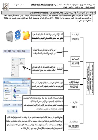 |‫حـاسـوب‬ ‫تـطــبـيـقــات‬
| ‫محاضرة‬
‫تـشـغـيــل‬ ‫أنـظـمـة‬ ‫أساسيات‬
MS DOS & MS WINDOWS 7
|
‫صفحة‬
4
‫من‬
11
‫االسنان‬ ‫طب‬ ‫قسم‬
|
‫م‬
‫ـ‬
‫م‬ : ‫المادة‬ ‫درس‬
.
‫أ‬
‫حم‬
‫ـ‬
‫رض‬ ‫د‬
‫ـ‬
‫وان‬
‫بي‬ ‫إكس‬ ‫لوندوز‬ ‫الرسومية‬ ‫البيئة‬ ‫مكونات‬
GUI COMPONENTS FOR WINDOWS
‫التي‬ ‫و‬ ‫الرسومية‬ ‫البيئة‬ ‫مكونات‬ ‫الى‬ ‫اإلشارة‬ ‫يجدر‬ ‫خصائصها‬ ‫تغيير‬ ‫وكيفية‬ ‫المكتب‬ ‫سطح‬ ‫مكونات‬ ‫عن‬ ‫الحدي‬ ‫قبل‬
‫العمل‬ ‫تسهيل‬ ‫في‬ ‫اسهمت‬
‫االشكال‬ ‫هذه‬ ‫تقسمي‬ ‫يمكن‬ . ‫النظام‬ ‫على‬ ‫العمل‬ ‫سهولة‬ ‫في‬ ‫تساعد‬ ‫التي‬ ‫اإلطارات‬ ‫و‬ ‫االشكال‬ ‫من‬ ‫مجموعة‬ ‫من‬ ‫البيئة‬ ‫هذه‬ ‫تتكون‬ ‫و‬ ‫الحاسوب‬ ‫مع‬
‫كما‬
‫الش‬ ‫في‬
‫كل‬
‫التالي‬
:
 