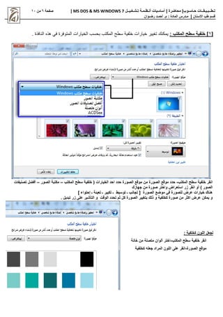 |‫حـاسـوب‬ ‫تـطــبـيـقــات‬
| ‫محاضرة‬
‫تـشـغـيــل‬ ‫أنـظـمـة‬ ‫أساسيات‬
MS DOS & MS WINDOWS 7
|
‫صفحة‬
6
‫من‬
11
‫االسنان‬ ‫طب‬ ‫قسم‬
|
‫م‬
‫ـ‬
‫م‬ : ‫المادة‬ ‫درس‬
.
‫أ‬
‫حم‬
‫ـ‬
‫رض‬ ‫د‬
‫ـ‬
‫وان‬
[
1
: ‫المكتب‬ ‫سطح‬ ‫خلفية‬ ]
. ‫النافذة‬ ‫هذه‬ ‫في‬ ‫المتوفرة‬ ‫الخيارات‬ ‫بحسب‬ ‫المكتب‬ ‫سطح‬ ‫خلفية‬ ‫خيارات‬ ‫تغيير‬ ‫يمكنك‬
‫سطح‬ ‫خلفية‬ ‫انقر‬
‫المكتب‬
-
‫الصورة‬ ‫موقع‬ ‫من‬ ‫الصورة‬ ‫موقع‬ ‫حدد‬
‫الخيارات‬ ‫احد‬ ‫حدد‬
‫المكتب‬ ‫سطح‬ ‫خلفية‬ (
–
‫الصور‬ ‫مكتبة‬
–
‫تصنيفات‬ ‫أفضل‬
) ‫الصور‬
‫جهازك‬ ‫من‬ ‫صورة‬ ‫واختر‬ ‫استعراض‬ ‫زر‬ ‫انقر‬ ‫أو‬
‫ـ‬ ‫توسيط‬ ‫ـ‬ ‫تجانب‬ [ ‫الصورة‬ ‫موضع‬ ‫في‬ ‫للصورة‬ ‫عرض‬ ‫خيارات‬ ‫هناك‬
‫إحتواء‬ ‫ـ‬ ‫تعبئة‬ ‫ـ‬ ‫تكبير‬
]
. ‫تبديل‬ ‫زر‬ ‫على‬ ‫التأشير‬ ‫و‬ ‫الوقت‬ ‫تحدد‬ ‫ثم‬ ‫كل‬ ‫الصورة‬ ‫بتغيير‬ ‫ذلك‬ ‫و‬ ‫كخلفية‬ ‫صورة‬ ‫من‬ ‫اكثر‬ ‫عرض‬ ‫يمكن‬ ‫و‬
: ‫كخلفية‬ ‫اللون‬ ‫لجعل‬
‫المكتب‬ ‫سطح‬ ‫خلفية‬ ‫انقر‬
-
‫متصلة‬ ‫ألوان‬ ‫اختر‬
‫خانة‬ ‫من‬
‫الصورة‬ ‫موقع‬
-
‫كخلفية‬ ‫جعله‬ ‫المراد‬ ‫اللون‬ ‫على‬ ‫انقر‬
 