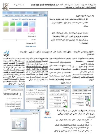 |‫حـاسـوب‬ ‫تـطــبـيـقــات‬
| ‫محاضرة‬
‫تـشـغـيــل‬ ‫أنـظـمـة‬ ‫أساسيات‬
MS DOS & MS WINDOWS 7
|
‫صفحة‬
7
‫من‬
11
‫االسنان‬ ‫طب‬ ‫قسم‬
|
‫م‬
‫ـ‬
‫م‬ : ‫المادة‬ ‫درس‬
.
‫أ‬
‫حم‬
‫ـ‬
‫رض‬ ‫د‬
‫ـ‬
‫وان‬
[
2
]
‫المظهر‬ ( :‫النافذة‬ ‫لون‬
)
‫النافذة‬ ‫لون‬ ‫انقر‬
-
‫خانة‬ ‫من‬ ‫مظهره‬ ‫تغيير‬ ‫المراد‬ ‫العنصر‬ ‫حدد‬
‫العنصر‬
–
‫اللون‬ ‫مثل‬ ( ‫خصائصه‬ ‫عدل‬
-
)‫الحجم‬
-
‫زر‬ ‫انقر‬
‫موافق‬
: ‫ملحوظة‬
‫بشكل‬ ‫النافذة‬ ‫للون‬ ‫مختلفة‬ ‫اعدادات‬ ‫عمل‬ ‫يمكن‬
"‫مظهرها‬ ‫و‬ ‫النافذة‬ ‫"لون‬ ‫الحوار‬ ‫مربع‬ ‫طريق‬ ‫عن‬ ‫متقدم‬
‫المظهر‬ ‫"إعدادات‬ ‫على‬ ‫النقر‬ ‫طريق‬ ‫عن‬ ‫إليه‬ ‫الوصول‬ ‫يمكن‬
"... ‫المتقدمة‬
[
3
‫]األصوات‬
‫األصوات‬ ‫انقر‬ :
–
‫تشغيل‬ ( ‫تبويبات‬ ‫عدة‬ ‫على‬ ‫محتوية‬ ‫نافذة‬ ‫تظهر‬
–
‫تسجيل‬
–
‫األصوات‬
-
)‫اتصاالت‬
‫اااغيل‬‫ا‬‫تش‬ ‫ااازة‬‫ا‬‫أجه‬ ‫اااماء‬‫ا‬‫اس‬ ‫ااارض‬‫ا‬‫يع‬
‫ااااااوت‬‫ا‬‫الص‬
Speakers
‫تعديل‬ ‫منه‬ ‫ونستطيع‬
‫اااااا‬‫ا‬‫خصائص‬
‫ها‬
‫اااااا‬‫ا‬‫تعطيله‬ ‫أو‬
‫ااااااأن‬‫ا‬‫ب‬ ‫ا‬
‫ااااااااااااز‬‫ا‬‫الجه‬ ‫ااااااااااادد‬‫ا‬‫نح‬
–
‫ااااااااااار‬‫ا‬‫ننق‬
‫خصائص‬
-
‫عدم‬ ‫نختار‬
‫اااااااااااز‬‫ا‬‫الجه‬ ‫ااااااااااذا‬‫ا‬‫ه‬ ‫ااااااااااتخدام‬‫ا‬‫اس‬
‫اااااتخدام‬‫ا‬‫اس‬ ( ‫اااااة‬‫ا‬‫خان‬ ‫ااااال)من‬‫ا‬‫(تعطي‬
)‫الجهاز‬
‫ااازة‬‫ا‬‫أجه‬ ‫اااماء‬‫ا‬‫اس‬ ‫ااارض‬‫ا‬‫يع‬
‫اااجيل‬‫ا‬‫تس‬
microphones
‫الصااااااااااااااااااااوت‬
‫اااااااااااديل‬‫ا‬‫تع‬ ‫اااااااااااه‬‫ا‬‫من‬ ‫اااااااااااتطيع‬‫ا‬‫ونس‬
‫اااااا‬‫ا‬‫خصائص‬
‫ها‬
‫اااااا‬‫ا‬‫تعطيله‬ ‫أو‬
‫ااااااأن‬‫ا‬‫ب‬ ‫ا‬
‫اااز‬‫ا‬‫الجه‬ ‫اادد‬‫ا‬‫نح‬
–
‫ااائص‬‫ا‬‫خص‬ ‫اار‬‫ا‬‫ننق‬
-
‫ااااااذا‬‫ا‬‫ه‬ ‫ااااااتخدام‬‫ا‬‫اس‬ ‫اااااادم‬‫ا‬‫ع‬ ‫ااااااار‬‫ا‬‫نخت‬
‫خانااااااااة‬ ‫(تعطياااااااال)من‬ ‫الجهاااااااااز‬
‫الجهاز‬ ‫استخدام‬
‫ااديل‬‫ا‬‫تع‬ ‫ااه‬‫ا‬‫من‬ ‫ااتطيع‬‫ا‬‫ونس‬
‫ااوات‬‫ا‬‫األص‬
‫اااة‬‫ا‬‫الخاص‬
‫أي‬ ]‫ااارامج‬‫ا‬‫الب‬ ‫ااادا‬‫ا‬‫[بأح‬
‫ااااوت‬‫ا‬‫ص‬ ‫اااار‬‫ا‬‫يظه‬ ‫ان‬ ‫ااااد‬‫ا‬‫نري‬ ‫عناااادما‬
‫ااااااف‬‫ا‬‫إيق‬ ‫اااااد‬‫ا‬‫عن‬ ‫اااااة‬‫ا‬‫معين‬ ‫ااااايقى‬‫ا‬‫مس‬
‫فااااتح‬ ‫و‬ ‫إطااااار‬ ‫فااااتح‬ ‫أو‬ ‫التشااااغيل‬
‫ااااا‬‫ا‬‫غيره‬ ‫او‬ ‫ااااداء‬‫ا‬‫إب‬ ‫ااااة‬‫ا‬‫قائم‬
‫ااااأن‬‫ا‬‫ب‬
‫أحاادا‬ ‫خانااة‬ ‫ماان‬ ‫الحااد‬ ‫نختااار‬
‫اااان‬‫ا‬‫م‬ ‫ااااوت‬‫ا‬‫الص‬ ‫اااادد‬‫ا‬‫ونح‬ ‫اااارامج‬‫ا‬‫الب‬
‫موافق‬ ‫ننقر‬ ‫ثم‬ ‫األصوات‬ ‫خانة‬
‫ااااااال‬‫ا‬‫تقلي‬ ‫اااااااه‬‫ا‬‫خالل‬ ‫ااااااان‬‫ا‬‫م‬ ‫ااااااان‬‫ا‬‫يمك‬
‫اااااااااوات‬‫ا‬‫األص‬ ‫اااااااااة‬‫ا‬‫كاف‬ ‫اااااااااتوو‬‫ا‬‫مس‬
‫ااااااااااد‬‫ا‬‫عن‬ ‫ااااااااااا‬‫ا‬‫كتمه‬ ‫أو‬ ‫اااااااااارو‬‫ا‬‫األخ‬
‫ألي‬ ‫ااااادوز‬‫ا‬‫الوين‬ ‫اااااام‬‫ا‬‫نظ‬ ‫ااااااف‬‫ا‬‫اكتش‬
‫ااااادد‬‫ا‬‫نح‬ ‫اااااأن‬‫ا‬‫ب‬ ‫اااااة‬‫ا‬‫هاتفي‬ ‫ااااااالت‬‫ا‬‫اتص‬
‫كافااااااااااااة‬ ‫(كااااااااااااتم‬ ‫الخيااااااااااااارات‬
‫اااااارو‬‫ا‬‫األخ‬ ‫ااااااوات‬‫ا‬‫األص‬
–
‫اااااال‬‫ا‬‫تقلي‬
‫اااااارو‬‫ا‬‫األخ‬ ‫ااااااوات‬‫ا‬‫األص‬ ‫ااااااتوو‬‫ا‬‫مس‬
‫اااااااااااااااابة‬‫ا‬‫بنس‬
51
%
-
‫تقليااااااااااااااااال‬
‫اااااارو‬‫ا‬‫األخ‬ ‫ااااااوات‬‫ا‬‫األص‬ ‫ااااااتوو‬‫ا‬‫مس‬
‫ااااااابة‬‫ا‬‫بنس‬
01
%
-
‫القيااااااااام‬ ‫عاااااااادم‬
)‫شيء‬ ‫بأي‬
–
‫موافق‬ ‫انقر‬
[
4
]
‫ش‬
‫ـ‬
‫اش‬
‫ــ‬
‫ال‬ ‫ه‬
‫ـ‬
‫ت‬
‫ـ‬
‫وق‬
‫ــ‬
:‫ف‬
‫الشاشة‬ ‫حماية‬ ‫منها‬ ‫الغرض‬
‫قبل‬ ‫من‬ ‫الجهاز‬ ‫على‬ ‫العمل‬ ‫توقف‬ ‫عند‬ ‫تتأثر‬ ‫ال‬ ‫حتى‬
‫المستخدم‬
.
•
‫انقر‬
‫التوقف‬ ‫شاشة‬
–
‫من‬ ‫التوقف‬ ‫شاشات‬ ‫أحد‬ ‫اختر‬
‫خانة‬
•
‫التوقف‬ ‫شاشة‬
-
‫التوقف‬ ‫شاشة‬ ‫لتنفيذ‬ ‫الزمنية‬ ‫المدة‬ ‫حدد‬
‫االنتظار‬ ‫خانة‬ ‫من‬
-
‫االعدادات‬ ‫بعض‬ ‫وحدد‬

‫االعدادات‬ ‫زر‬ ‫على‬ ‫بالنقر‬
–
‫موافق‬ ‫أو‬ ‫تطبيق‬ ‫زر‬ ‫انقر‬ ‫ثم‬
 