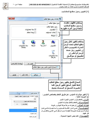 |‫حـاسـوب‬ ‫تـطــبـيـقــات‬
| ‫محاضرة‬
‫تـشـغـيــل‬ ‫أنـظـمـة‬ ‫أساسيات‬
MS DOS & MS WINDOWS 7
|
‫صفحة‬
8
‫من‬
11
‫االسنان‬ ‫طب‬ ‫قسم‬
|
‫م‬
‫ـ‬
‫م‬ : ‫المادة‬ ‫درس‬
.
‫أ‬
‫حم‬
‫ـ‬
‫رض‬ ‫د‬
‫ـ‬
‫وان‬
[
5
]
‫الـمـكــتــب‬ ‫سـطــح‬ ‫رمــوز‬ ‫تـغـيـيـر‬
:
[
6
]
‫الماوس‬ ‫مؤشرات‬ ‫تغيير‬
:
‫طريق‬ ‫عن‬
‫ا‬
‫الماوس‬ ‫بخصائص‬ ‫لتحكم‬
:
: ‫التالية‬ ‫التبويبات‬ ‫نجد‬
: ‫االزرار‬
‫االيسر‬ / ‫االيمن‬ ‫الماوس‬ ‫بأزرار‬ ‫للتحكم‬
: ‫الـمـؤشـــــرات‬
‫الماوس‬ ‫مؤشرات‬ ‫بأشكال‬ ‫للتحكم‬
: ‫المؤشر‬ ‫خيارات‬
‫غيرها‬ ‫و‬ ‫المؤشر‬ ‫حركة‬ ‫سرعة‬ ‫خيارات‬ ‫أي‬
: ‫اااااـة‬‫ا‬‫الـعـجـــلـــ‬
‫ااااال‬‫ا‬‫ك‬ ‫اااااي‬‫ا‬‫ف‬ ‫اااااارات‬‫ا‬‫خي‬ ‫اااااه‬‫ا‬‫ل‬ ‫و‬ ‫ااااااوس‬‫ا‬‫للم‬ ‫ااااا‬‫ا‬‫الثال‬ ‫ااااازر‬‫ا‬‫ال‬ ‫اااااي‬‫ا‬‫ه‬
‫او‬ ‫والعكاااااس‬ ‫اعلاااااى‬ ‫الاااااى‬ ‫اسااااافل‬ ‫مااااان‬ ‫العجلاااااة‬ ‫تحرياااااك‬ ‫حيااااا‬ ‫مااااان‬ ‫حركاااااة‬
. ‫عليها‬ ‫نقر‬
: ‫األجـهــــــزة‬
. ‫المحمولة‬ ‫االجهزة‬ ‫يخص‬ ‫غالبا‬
 