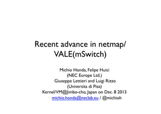 Recent advance in netmap/
VALE(mSwitch)	
Michio Honda, Felipe Huici	

(NEC Europe Ltd.)	

Giuseppe Lettieri and Luigi Rizzo 	

(Universita di Pisa)	

Kernel/VM@Jimbo-cho, Japan on Dec. 8 2013	

	

michio.honda@neclab.eu / @michioh	

	


 