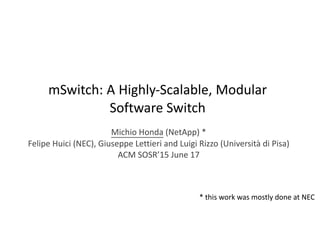 mSwitch:	
  A	
  Highly-­‐Scalable,	
  Modular	
  
Software	
  Switch
Michio	
  Honda	
  (NetApp)	
  *	
  
Felipe	
  Huici	
  (NEC),	
  Giuseppe	
  Lettieri	
  and	
  Luigi	
  Rizzo	
  (Università	
  di	
  Pisa)	
  
ACM	
  SOSR’15	
  June	
  17
*	
  this	
  work	
  was	
  mostly	
  done	
  at	
  NEC
 