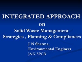 INTEGRATED APPROACH  on Solid Waste Management  Strategies , Planning & Compliances J N Sharma,  Environmental Engineer J&K SPCB  
