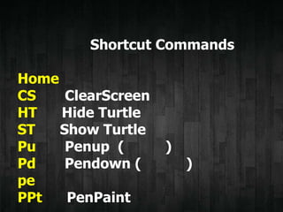 Shortcut Commands
Home
CS ClearScreen
HT Hide Turtle
ST Show Turtle
Pu Penup ( )
Pd Pendown ( )
pe
PPt PenPaint