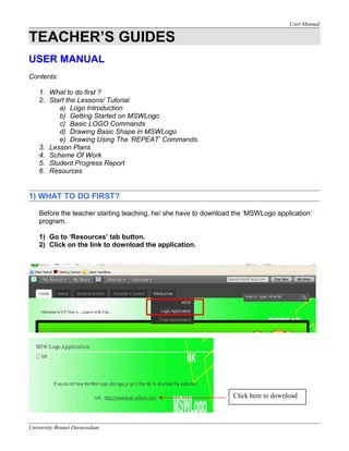 User Manual
TEACHER’S GUIDES
USER MANUAL
Contents:
1. What to do first ?
2. Start the Lessons/ Tutorial
a) Logo Introduction
b) Getting Started on MSWLogo
c) Basic LOGO Commands
d) Drawing Basic Shape in MSWLogo
e) Drawing Using The ‘REPEAT’ Commands.
3. Lesson Plans
4. Scheme Of Work
5. Student Progress Report
6. Resources
1) WHAT TO DO FIRST?
Before the teacher starting teaching, he/ she have to download the ‘MSWLogo application’
program.
1) Go to ‘Resources’ tab button.
2) Click on the link to download the application.
University Brunei Darussalam
Click here to download
 