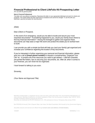 Financial Professional to Client LifeFolio Kit Prospecting Letter 
(For use with the general public) 
Note to Financial Professional: 
This letter is for use without a prospectus. Reproduce this letter on your appropriate letterhead and send it to clients and 
prospects. The content below has been approved by Compliance and cannot be changed. To use this with your 
letterhead, copy text and paste into new document. 
(Date) 
Dear (Client or Prospect), 
In the event of an emergency, would you be able to locate and secure your most 
important documents? If something happened to you, would your family know where to 
find key financial information? Having the foresight to gather and organize these 
documents can help ease a major life event and protect the estate you’ve worked hard 
to build. 
I can provide you with a simple tool that will help you (and your family) get organized and 
increase your confidence regarding the location of key documents. 
If you’re interested in further organizing your personal and financial information, please 
give me a call at [insert phone number] to request a complimentary “Organize Your 
Life” kit. It contains all of the resources you need to get started¾ LifeFolio Checklist, 
pre-printed file folders, tips on securing your documents, etc. After all, when it comes to 
your finances, you can never be too organized. 
I look forward to talking to you soon. 
Sincerely, 
(Your Name and Approved Title) 
MainStay Investments® is a registered service mark and name under which New York Life Investment Management LLC 
does business. MainStay Investments, an indirect subsidiary of New York Life Insurance Company, New York NY 10010, 
provides investment advisory products and services. 
Securities are distributed by NYLIFE Distributors LLC, 169 Lackawanna Avenue, Parsippany New Jersey 07054. 
Not FDIC/NCUA Insured | Not a Deposit | May Lose Value | No Bank Guarantee | Not Insured by Any Government Agency 
Securities products and services are offered through [insert name and address of broker/dealer]. 
1630467 MSWM25c-11/14 
