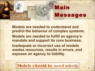 Main Messages Models are needed to understand and predict the behavior of complex systems.  Models are needed to fulfill an agency’s  mandate and support its core business. Inadequate or incorrect use of models wastes resources, results in errors, and exposes an agency to liability.   Models should be  used   wisely 
