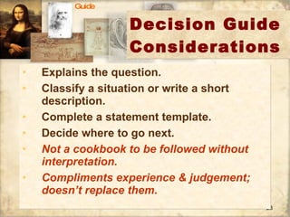 Decision Guide Considerations Explains the question. Classify a situation or write a short description. Complete a statement template. Decide where to go next. Not a cookbook to be followed without interpretation. Compliments experience & judgement; doesn’t replace them. Guide 
