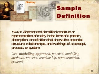 Sample Definition Model:  Abstract and simplified construct or representation of reality in the form of a pattern, description, or definition that shows the essential structure, relationships, and workings of a concept, process, or system.  (see  modelling approach , function, modelling methods, process, relationship, representation, system) Glossary 