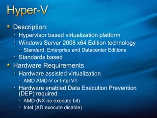 Hyper-VDescription:Hypervisor based virtualization platformWindows Server 2008 x64 Edition technologyStandard, Enterprise and Datacenter EditionsStandards basedHardware RequirementsHardware assisted virtualizationAMD AMD-V or Intel VTHardware enabled Data Execution Prevention (DEP) requiredAMD (NX no execute bit)Intel (XD execute disable)