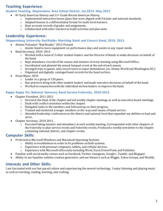 2
Teaching Experience:
Student Teaching, Waynesboro Area School District, Jan 2013- May 2013
 8th Early American History and 11th Grade Recent American History
o Implemented interactive lesson plans that were aligned with PAstate and national standards.
o Adapted lessons in a differentiated format formulti-level learners.
o Kept accurate records of grades and assignments.
o Collaborated withother teachers to build activities and plan units.
Leadership Experience:
Shippensburg University Red Raider Marching Band and Concert Band, 2010- 2013
 Alumni Volunteer “Rad Roadie,” 2013-Present
o Assists band to move equipment on performance days and assists in any repair needs.
 Band Secretary, 2010- 2013
o Worked witha team of 3 other student leaders and the Director of Bands to make decisions on behalf of
the band.
o Kept attendance records of the season and minutes of every meeting using MicrosoftOffice.
o Coordinated and planned the annual banquet event at the end of each season.
o Arranged trips to games and concert tours to major destinations (ex. Disney World and Washington DC.)
o Organized and digitally cataloged band records forthe band archive.
 Drum Major, 2010
o Leader in a group of 150 peers.
o Ran practices along with other student leaders and made executive decisions on behalf of the band.
o Worked in conjunctionwith the individual section leaders to improve the band.
Kappa Kappa Psi: National Honorary Band Service Fraternity, 2010-2013
 Chapter President, 2011-2013
o Served at the head of the chapter and led weekly chapter meetings as well as executive board meetings.
o Dealt with conflictresolution within the chapter.
o Delegated tasks to the members and followedup on their progress.
o Trained and mentored younger members in the waysand means of band service.
o Attended leadership conferenceson the district and national level that expanded my abilities to lead and
serve.
 Chapter Secretary, 2010-2011,
o Executed taking minutes and attendance at each weekly meeting. Corresponded with other chapters of
the fraternity to plan service events and fraternity events. Produceda weekly newsletter to the chapter
containing national, district, and chapter events.
Computer Skills:
 Proficientin MicrosoftWindows and Macintosh Operating Systems.
o Ability to troubleshoot in order to fix problems on both systems.
o Experience with personal computers, tablets, and cellular devices.
o Experience with Microsoftofficesuite including Word, Excel,PowerPoint,and Publisher.
 Familiar with social media venues such as Facebook,Twitter, Instagram, Google+, Tumblr, and Blogspot.
 Ability to use baseline website creation generators and use listservs such as Wiggio, Yahoo Groups, and Weebly.
Interests and Other Skills:
I am fascinated with our fast-paced culture and experiencing the newest technology. I enjoy listening and playing music
as wellas traveling, reading, learning, and crafting.
 