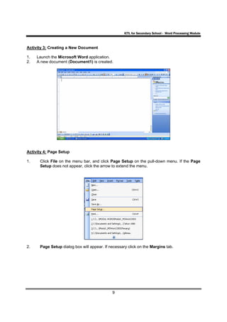 ICTL for Secondary School - Word Processing Module



Activity 3: Creating a New Document

1.   Launch the Microsoft Word application.
2.   A new document (Document1) is created.




Activity 4: Page Setup

1.    Click File on the menu bar, and click Page Setup on the pull-down menu. If the Page
      Setup does not appear, click the arrow to extend the menu.




2.    Page Setup dialog box will appear. If necessary click on the Margins tab.




                                             9
 
