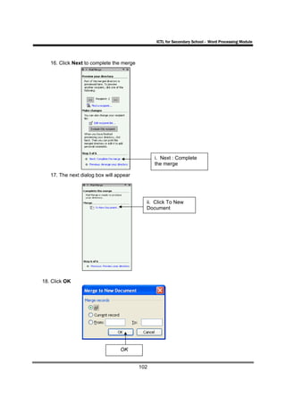 ICTL for Secondary School - Word Processing Module




   16. Click Next to complete the merge




                                                i. Next : Complete
                                                the merge

   17. The next dialog box will appear




                                            ii. Click To New
                                            Document




18. Click OK




                                 OK


                                          102
 