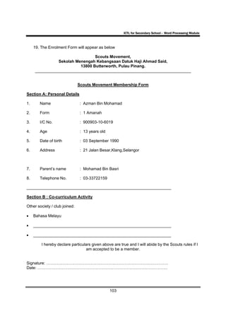 ICTL for Secondary School - Word Processing Module



     19. The Enrolment Form will appear as below

                                Scouts Movement,
               Sekolah Menengah Kebangsaan Datuk Haji Ahmad Said,
                         13800 Butterworth, Pulau Pinang.
     _____________________________________________________________________


                               Scouts Movement Membership Form

Section A: Personal Details

1.      Name                   : Azman Bin Mohamad

2.      Form                    : 1 Amanah

3.      I/C No.                : 900903-10-6019

4.      Age                     : 13 years old

5.      Date of birth          : 03 September 1990

6.      Address                 : 21 Jalan Besar,Klang,Selangor



7.      Parent’s name           : Mohamad Bin Basri

8.      Telephone No.           : 03-33722159

________________________________________________________________

Section B : Co-curriculum Activity

Other society / club joined:

•    Bahasa Melayu

•    _____________________________________________________________

•    _____________________________________________________________

         I hereby declare particulars given above are true and I will abide by the Scouts rules if I
                                   am accepted to be a member.


Signature: ………………………………………………………………………………
Date: ……………………………………………………………………………………




                                                 103
 